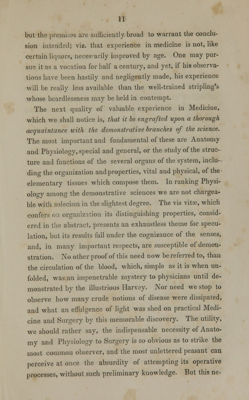 but the premises are sufficiently broad to warrant the conclu- sion intended; viz. that experience in medicine is not, like certain liquors, necessarily improved by age. One may pur- sue it as a vocation for half a century, and yet, if his observa- tions have been hastily and negligently made,.his experience will be really less available than the well-trained stripling's whose beardlessness may be held in contempt. The next quality of valuable experience in Medicine, which we shall notice is, that it be engrafted upon a thorough acquaintance with the demonstrative branches of the science. The most important and fundamental of these are Anatomy and Physiology, special and general, or the study of the struc- ture and functions of the several organs of the system, inclu- ding the organization and properties, vital and physical, of the elementary tissues which compose them. In ranking Physi- ology among the demonstrative sciences we are not chargea- ble with solecism in the slightest degree. The vis vitae, which confers on organization its distinguishing properties, consid- ered in the abstract, presents an exhaustless theme for specu- lation, but its results fall under the cognizance of the senses, and, in many important respects, are susceptible of demon- stration. No other proof of this need now be referred to, than the circulation of the blood, which, simple as it is when un- folded, was an impenetrable mystery to physicians until de- monstrated by the illustrious Harvey. Nor need we stop to observe how many crude notions of disease were dissipated, and what an effulgence of light was shed on practical Medi- cine and Surgery by this memorable discovery. The utility, we should rather say, the indispensable necessity of Anato- my and Physiology to Surgery is so obvious as to strike the most common observer, and the most unlettered peasant can perceive at once the absurdity of attempting its operative processes, without such preliminary knowledge. But this ne-