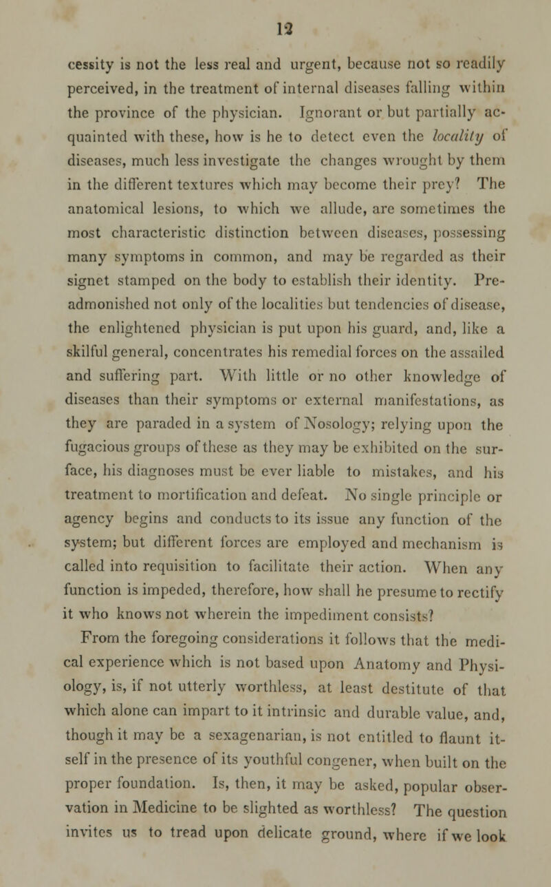 cessity is not the less real and urgent, because not so readily perceived, in the treatment of internal diseases falling within the province of the physician. Ignorant or but partially ac- quainted with these, how is he to detect even the locality of diseases, much less investigate the changes wrought by them in the different textures which may become their prey? The anatomical lesions, to which we allude, are sometimes the most characteristic distinction between diseases, possessing many symptoms in common, and may be regarded as their signet stamped on the body to establish their identity. Prc- admonished not only of the localities but tendencies of disease, the enlightened physician is put upon his guard, and, like a skilful general, concentrates his remedial forces on the assailed and suffering part. With little or no other knowledge of diseases than their symptoms or external manifestations, as they are paraded in a system of Nosology; relying upon the fugacious groups of these as they may be exhibited on the sur- face, his diagnoses must be ever liable to mistakes, and his treatment to mortification and defeat. No single principle or agency begins and conducts to its issue any function of the system; but different forces are employed and mechanism is called into requisition to facilitate their action. When any function is impeded, therefore, how shall he presume to rectify it who knows not wherein the impediment consists? From the foregoing considerations it follows that the medi- cal experience which is not based upon Anatomy and Physi- ology, is, if not utterly worthless, at least destitute of that which alone can impart to it intrinsic and durable value, and, though it may be a sexagenarian, is not entitled to flaunt it- self in the presence of its youthful congener, when built on the proper foundation. Is, then, it may be asked, popular obser- vation in Medicine to be slighted as worthless? The question invites us to tread upon delicate ground, where if we look