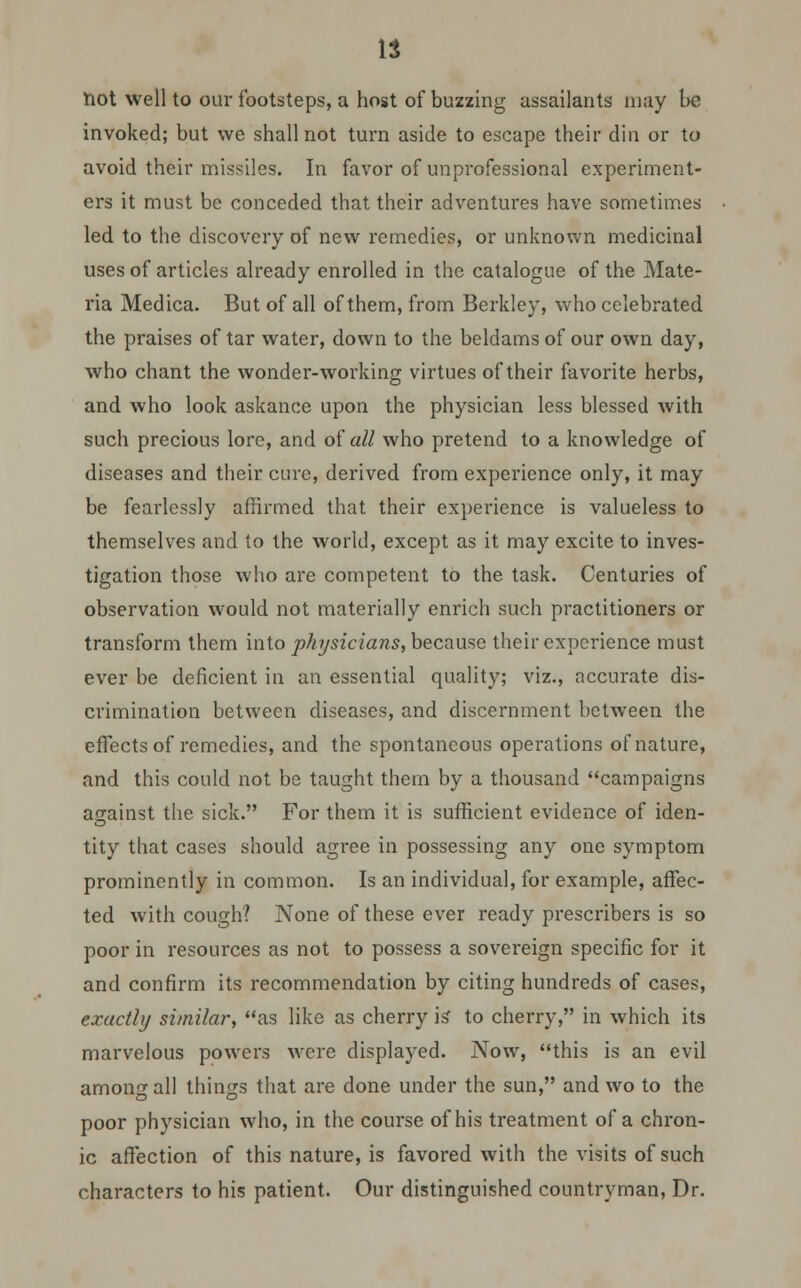 It not well to our footsteps, a host of buzzing assailants may be invoked; but \vc shall not turn aside to escape their din or to avoid their missiles. In favor of unprofessional experiment- ers it must be conceded that their adventures have sometimes led to the discovery of new remedies, or unknown medicinal uses of articles already enrolled in the catalogue of the Mate- ria Medica. But of all of them, from Berkley, who celebrated the praises of tar water, down to the beldams of our own day, who chant the wonder-working virtues of their favorite herbs, and who look askance upon the physician less blessed with such precious lore, and of all who pretend to a knowledge of diseases and their cure, derived from experience only, it may be fearlessly affirmed that their experience is valueless to themselves and to the world, except as it may excite to inves- tigation those who are competent to the task. Centuries of observation would not materially enrich such practitioners or transform them into physicians, because their experience must ever be deficient in an essential quality; viz., accurate dis- crimination between diseases, and discernment between the effects of remedies, and the spontaneous operations of nature, and this could not be taught them by a thousand campaigns against the sick. For them it is sufficient evidence of iden- tity that cases should agree in possessing any one symptom prominently in common. Is an individual, for example, affec- ted with cough? None of these ever ready prescribers is so poor in resources as not to possess a sovereign specific for it and confirm its recommendation by citing hundreds of cases, exactly similar, as like as cherry is to cherry, in which its marvelous powers were displayed. Now, this is an evil among all things that are done under the sun, and wo to the poor physician who, in the course of his treatment of a chron- ic affection of this nature, is favored with the visits of such characters to his patient. Our distinguished countryman, Dr.