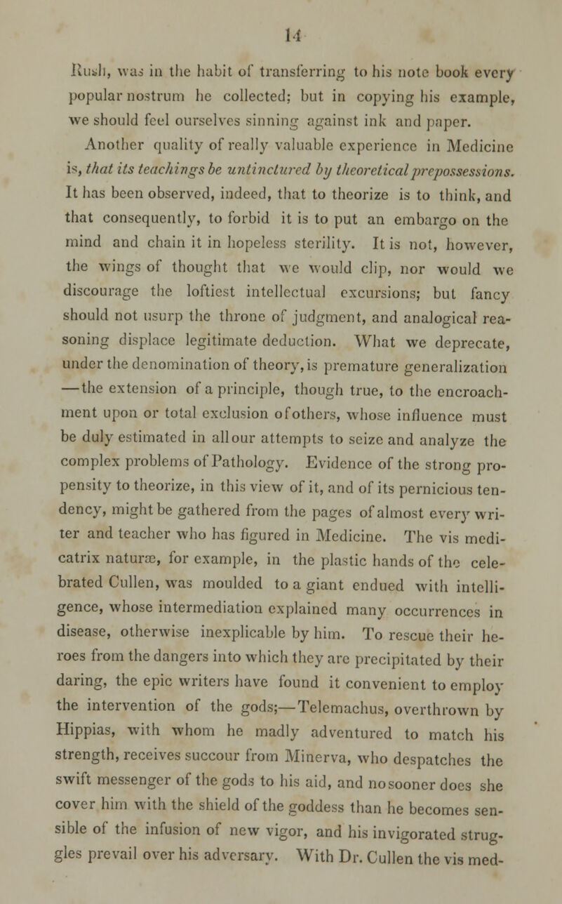 H Rush, wad in the habit of transferring to his note book every popular nostrum lie collected; but in copying his example, we should feel ourselves sinning against ink and paper. Another quality of really valuable experience in Medicine is, that its teachings be untincturcd by theoretical prepossessions. It has been observed, indeed, that to theorize is to think, and that consequently, to forbid it is to put an embargo on the mind and chain it in hopeless sterility. It is not, however, the wings of thought that we would clip, nor would we discourage the loftiest intellectual excursions; but fancy should not usurp the throne of judgment, and analogical rea- soning displace legitimate deduction. What we deprecate, under the denomination of theory, is premature generalization — the extension of a principle, though true, to the encroach- ment upon or total exclusion of others, whose influence must be duly estimated in all our attempts to seize and analyze the complex problems of Pathology. Evidence of the strong pro- pensity to theorize, in this view of it, and of its pernicious ten- dency, might be gathered from the pages of almost every wri- ter and teacher who has figured in Medicine. The vis medi- catrix naturae, for example, in the plastic hands of the cele- brated Cullen, was moulded to a giant endued with intelli- gence, whose intermediation explained many occurrences in disease, otherwise inexplicable by him. To rescue their he- roes from the dangers into which they are precipitated by their daring, the epic writers have found it convenient to employ the intervention of the gods;—Telemachus, overthrown by Hippias, with whom he madly adventured to match his strength, receives succour from Minerva, who despatches the swift messenger of the gods to his aid, and no sooner does she cover him with the shield of the goddess than he becomes sen- sible of the infusion of new vigor, and his invigorated strug- gles prevail over his adversary. With Dr. Cullen the vis med-