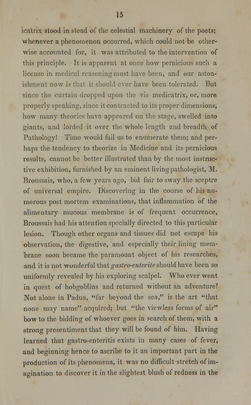 icatnx stood in slead of the celestial machinery of the poets; whenever a phenomenon occurred, which could not be other- wise accounted for, it was attributed to the intervention of this principle. It is apparent at once how pernicious such a license in medical reasoning must have been, and our aston- ishment now is that it should ever have been tolerated. But since the curtain dropped upon the vis medicatrix, or, more properly speaking, since it contracted to its proper dimensions, how many theories have appeared on the stage, swelled into giants, and lorded it over the whole length and breadth of Pathology! Time would fail us to enumerate them; and per- haps the tendency to theorize in Medicine and its pernicious results, cannot be better illustrated than by the most instruc- tive exhibition, furnished by an eminent living pathologist, M. Broiissais, who, a few years ago, bid fair to sway the sceptre of universal empire. Discovering in the course of his nu- merous post mortem examinations, that inflammation of the alimentary mucous membrane is of frequent occurrence, Broussais had his attention specially directed to this particular lesion. Though other organs and tissues did not escape his observation, the digestive, and especially their lining mem- brane soon became the paramount object of his researches, and it is not wonderful that gastro-enterite should have been so uniformly revealed by his exploring scalpel. Who ever went in quest of hobgoblins and returned without an adventure? Not alone in Padua, far beyond the sea, is the art that none may name acquired; but the viewless forms of air bow to the bidding of whoever goes in search of them, with a strong presentiment that they will be found of him. Having learned that gastro-enteritis exists in many cases of fever, and beginning hence to ascribe to it an important part in the production of its phenomena, it was no difficult stretch of im- agination to discover it in the slightest blush of redness in the
