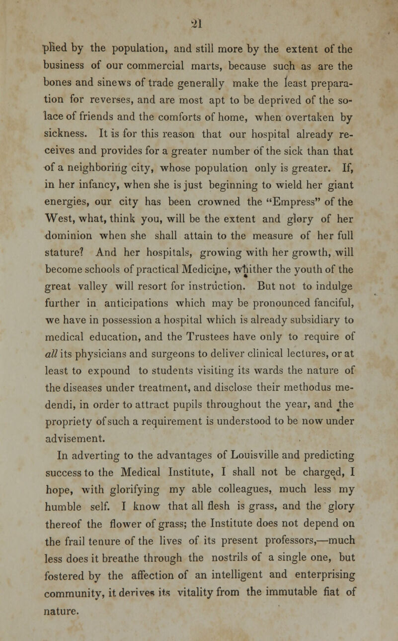 SI plied by the population, and still more by the extent of the business of our commercial marts, because such as are the bones and sinews of trade generally make the least prepara- tion for reverses, and are most apt to be deprived of the so- lace of friends and the comforts of home, when overtaken by sickness. It is for this reason that our hospital already re- ceives and provides for a greater number of the sick than that of a neighboring city, whose population only is greater. If, in her infancy, when she is just beginning to wield her giant energies, our city has been crowned the Empress of the West, what, think you, will be the extent and glory of her dominion when she shall attain to the measure of her full stature? And her hospitals, growing with her growth, will become schools of practical Medicine, whither the youth of the great valley will resort for instruction. But not to indulge further in anticipations which may be pronounced fanciful, we have in possession a hospital which is already subsidiary to medical education, and the Trustees have only to require of all its physicians and surgeons to deliver clinical lectures, or at least to expound to students visiting its wards the nature of the diseases under treatment, and disclose their methodus me- dendi, in order to attract pupils throughout the year, and 4the propriety of such a requirement is understood to be now under advisement. In adverting to the advantages of Louisville and predicting success to the Medical Institute, I shall not be charged, I hope, with glorifying my able colleagues, much less my humble self. I know that all flesh is grass, and the glory thereof the flower of grass; the Institute does not depend on the frail tenure of the lives of its present professors,—much less does it breathe through the nostrils of a single one, but fostered by the affection of an intelligent and enterprising community, it derives its vitality from the immutable fiat of nature.