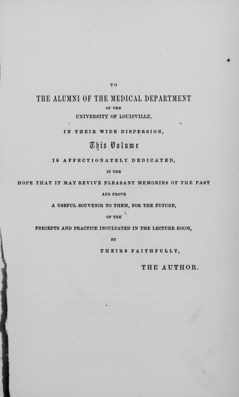 THE ALUMNI OF THE MEDICAL DEPARTMENT OF THE UNIVERSITY OF LOUISVILLE, IN THEIR WIDE DISPERSION, ®Iris Uflhtmc IS AFFECTIONATELY DEDICATED, IN THE HOPE THAT IT MAY REVIVE PLEASANT MEMORIES OF THE PAST AND PROVE A USEFUL SOUVENIR TO THEM, FOR THE FUTURE, OF THE PRECEPTS AND PRACTICE INCULCATED IN THE LECTURE ROOM, BY THEIRS FAITHFULLY, THE AUTHOR.