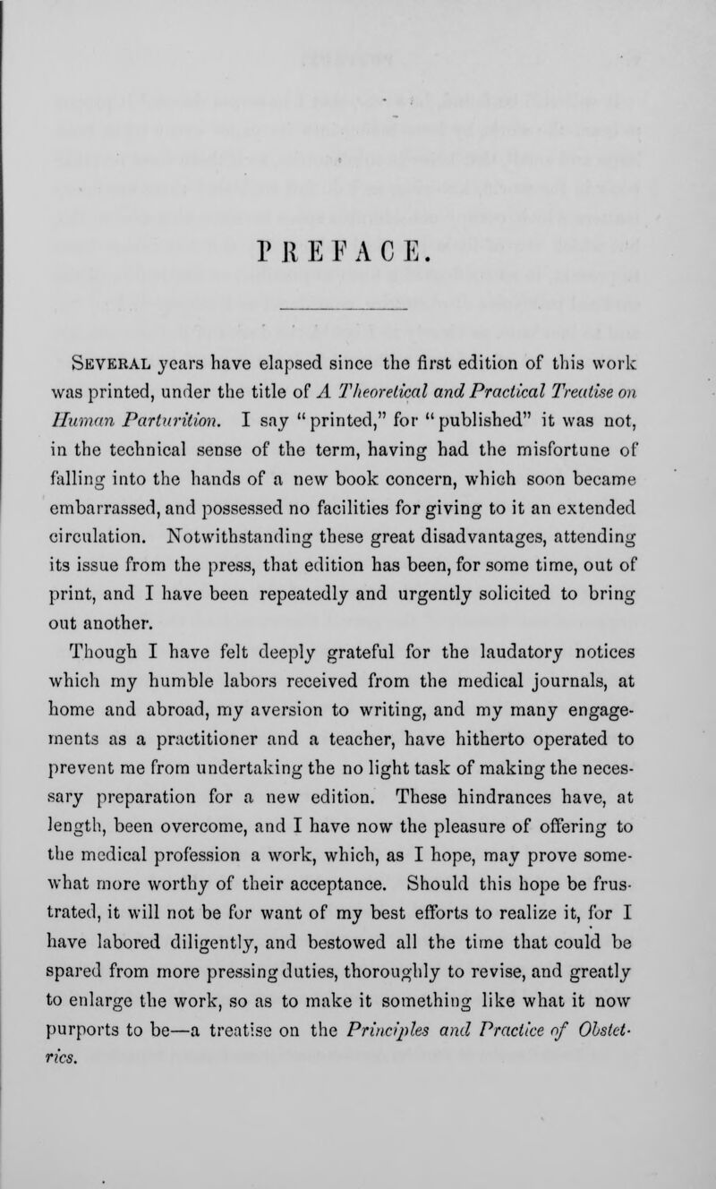 P R E F A C E Several years have elapsed since the first edition of this work was printed, under the title of A Theoretical and Practical Treatise on Human Parturition. I say printed, for published it was not, in the technical sense of the term, having had the misfortune of falling into the hands of a new book concern, which soon became embarrassed, and possessed no facilities for giving to it an extended circulation. Notwithstanding these great disadvantages, attending its issue from the press, that edition has been, for some time, out of print, and I have been repeatedly and urgently solicited to bring out another. Though I have felt deeply grateful for the laudatory notices which my humble labors received from the medical journals, at home and abroad, my aversion to writing, and my many engage- ments as a practitioner and a teacher, have hitherto operated to prevent me from undertaking the no light task of making the neces- sary preparation for a new edition. These hindrances have, at length, been overcome, and I have now the pleasure of offering to the medical profession a work, which, as I hope, may prove some- what more worthy of their acceptance. Should this hope be frus- trated, it will not be for want of my best efforts to realize it, for I have labored diligently, and bestowed all the time that could be spared from more pressing duties, thoroughly to revise, and greatly to enlarge the work, so as to make it something like what it now purports to be—a treatise on the Principles and Practice of Obstet- rics.