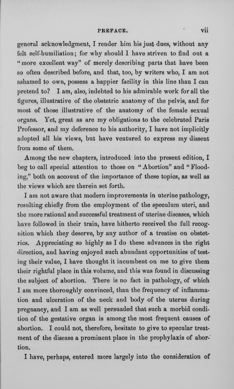 general acknowledgment, I render him his just dues, without any- felt sell-humiliation; for why should 1 have striven to find out a more excellent way of merely describing parts that have been so often described before, and that, too, by writers who, I am not ashamed to own, possess a happier facility in this line than I can pretend to? I am, also, indebted to his admirable work for all the figures, illustrative of the obstetric anatomy of the pelvis, and for most of those illustrative of the anatomy of the female sexual organs. Yet, great as are my obligations to the celebrated Paris Professor, and my deference to his authority, I have not implicitly- adopted all his views, but have ventured to express my dissent from some of them. Among the new chapters, introduced into the present edition, I beg to call special attention to those on  Abortion and  Flood- ing, both on account of the importance of these topics, as well as the views which are therein set forth. I am not aware that modern improvements in uterine pathology, resulting chiefly from the employment of the speculum uteri, and the more rational and successful treatment of uterine diseases, which have followed in their train, have hitherto received the full recog- nition which they deserve, by any author of a treatise on obstet- rics. Appreciating so highly as I do these advances in the right direction, and having enjoyed such abundant opportunities of test- ing their value, I have thought it incumbent on me to give them their rightful place in this volume, and this was found in discussing the subject of abortion. There is no fact in pathology, of which I am more thoroughly convinced, than the frequency of inflamma- tion and ulceration of the neck and body of the uterus during pregnancy, and I am as well persuaded that such a morbid condi- tion of the gestative organ is among the most frequent causes of abortion. I could not, therefore, hesitate to give to specular treat- ment of the disease a prominent place in the prophylaxis of abor- tion. I have, perhaps, entered more largely into the consideration of