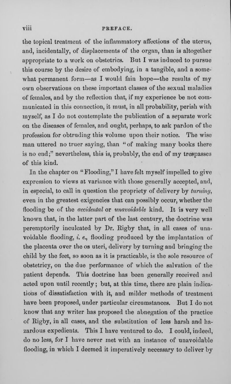 the topical treatment of the inflammatory affections of the uterus, and, incidentally, of displacements of the organ, than is altogether appropriate to a work on obstetrics. But I was induced to pursue this course by the desire of embodying, in a tangible, and a some- what permanent form—as I would fain hope—the results of my own observations on these important classes of the sexual maladies of females, and by the reflection that, if my experience be not com- municated in this connection, it must, in all probability, perish with myself, as I do not contemplate the publication of a separate work on the diseases of females, and ought, perhaps, to ask pardon of the profession for obtruding this volume upon their notice. The wise man uttered no truer saying, than  of making many books there is no end; nevertheless, this is, probably, the end of my trespasses of this kind. In the chapter on Flooding, I have felt myself impelled to give expression to views at variance with those generally accepted, and, in especial, to call in question the propriety of delivery by turning, even in the greatest exigencies that can possibly occur, whether the flooding be of the accidental or unavoidable kind. It is very well known that, in the latter part of the last century, the doctrine was peremptorily inculcated by Dr. Eigby that, in all cases of una- voidable flooding, i. e., flooding produced by the implantation of the placenta over the os uteri, deliver)'- by turning and bringing the child by the feet, so soon as it is practicable, is the sole resource of obstetricy, on the due performance of which the salvation of the patient depends. This doctrine has been generally received and acted upon until recently; but, at this time, there are plain indica- tions of dissatisfaction with it, and milder methods of treatment have been proposed, under particular circumstances. But I do not know that any writer has proposed the abnegation of the practice of Rigby, in all cases, and the substitution of less harsh and ha- zardous expedients. This I have ventured to do. I could, indeed, do no less, for I have never met with an instance of unavoidable flooding, in which I deemed it imperatively necessary to deliver by