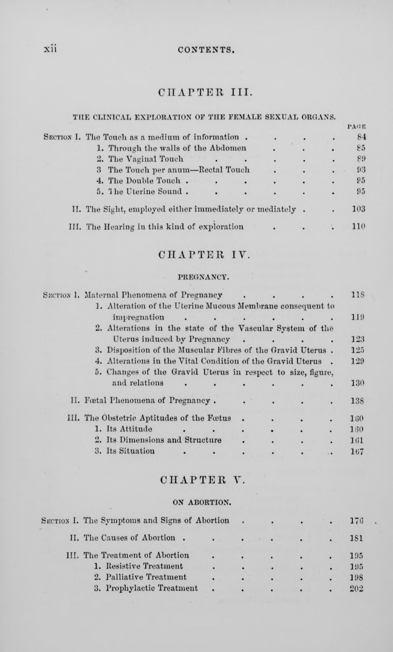 CHAPTER III. THE CLINICAL EXPLORATION OF THE FEMALE SEXUAL ORGANS. Section I. The Touch as a medium of information . 1. Through the walls of the Abdomen 2. The Vaginal Touch 3 The Touch per anum—Rectal Touch 4. The Double Touch .... 5. 1 he Uterine Sound .... II. The Sight, employed either immediately or mediately III. The Hearing in this kind of exploration 84 85 89 03 95 95 103 110 CHAPTER IV. PREGNANCY. Suction 1. Maternal Phenomena of Pregnancy . . . . IIS 1. Alteration of the Uterine Mucous Membrane consequent to impregnation . . . . . .110 2. Alterations in the state of the Vascular System of the Uterus induced by Pregnancy .... 123 3. Disposition of the Muscular Fibres of the Gravid Uterus . 12) 4. Alterations in the Vital Condition of the Gravid Uterus . 129 5. Changes of the Gravid Uterus in respect to size, figure, and relations . . . . . .130 II. Foetal Phenomena of Pregnancy ..... 13S III. The Obstetric. Aptitudes of the Foetus .... 180 1. Its Attitude . . . . . .160 2. Its Dimensions and Structure . . . .1(11 3. Its Situation . . . . . .107 CHAPTER V ON ABORTION. Section I. The Symptoms and Signs of Abortion II, The Causes of Abortion . III. The Treatment of Abortion 1. Resistive Treatment 2. Palliative Treatment 3. Prophylactic Treatment 170 1S1 105 195 IDS 202