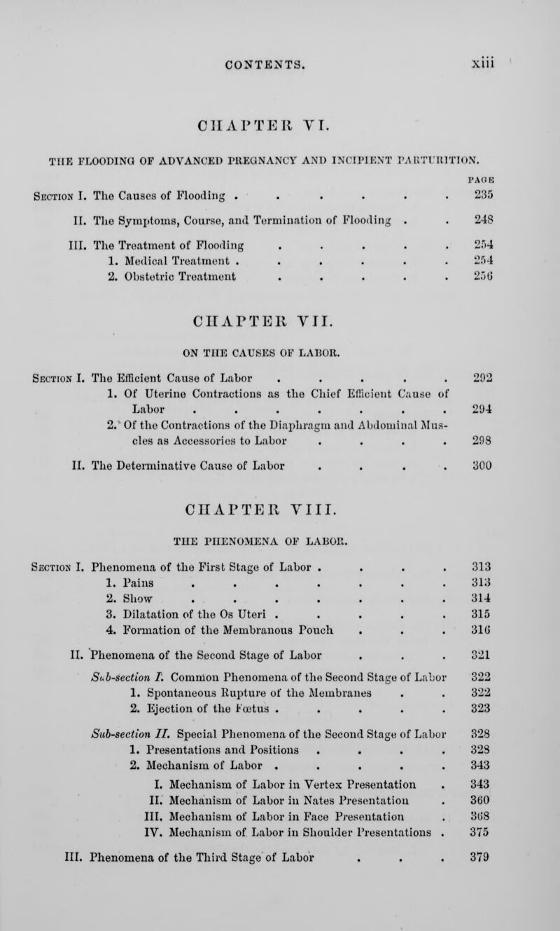 CHAPTER VI. THE FLOODING OP ADVANCED PREUNANCY AND INCIPIENT PARTURITION. Section I. The Causes of Flooding .... II. The Symptoms, Course, and Termination of Flooding III. The Treatment of Flooding 1. Medical Treatment .... 2. Obstetric Treatment PAGE 235 248 264 254 256 CHAPTER VII. ON THE CAUSES OF LABOR. Section I. The Efficient Cause of Labor ..... 202 1. Of Uterine Contractions as the Chief Efficient Cause of Labor ....... 294 2. Of the Contractions of the Diaphragm and Abdominal Mus- cles as Accessories to Labor . . . .208 II. The Determinative Cause of Labor 300 CHAPTER VIII. THE PHENOMENA OF LABOR. Section I. Phenomena of the First Stage of Labor . 1. Fains ...... 2. Show ...... 3. Dilatation of the Os Uteri .... 4. Formation of the Membranous Pouch II. Phenomena of the Second Stage of Labor Sub-section I, Common Phenomena of the Second Stage of Labor 1. Spontaneous Rupture of the Membranes 2. Ejection of the Foetus .... Sab-section II. Special Phenomena of the Second Stage of Labo 1. Presentations and Positions 2. Mechanism of Labor .... I. Mechanism of Labor in Vertex Presentation II. Mechanism of Labor in Nates Presentation III. Mechanism of Labor in Face Presentation IV. Mechanism of Labor in Shoulder Presentations III. Phenomena of the Third Stage of Labor 313 313 314 315 310 321 322 322 323 328 328 343 343 360 3(J8 375 379