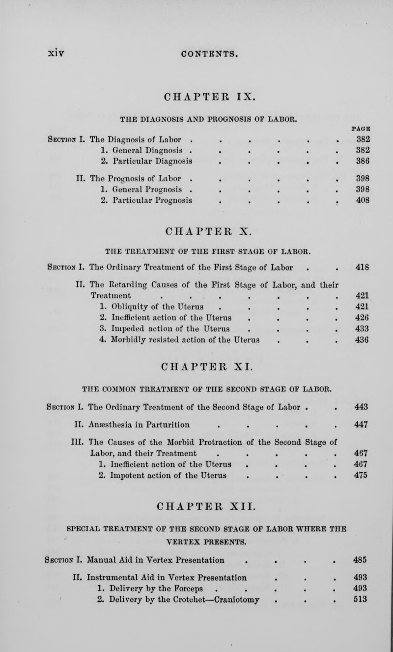 CHAPTER IX. THE DIAGNOSIS AND PROGNOSIS OF LABOR. Section I. The Diagnosis of Labor . 1. General Diagnosis . 2. Particular Diagnosis II. The Prognosis of Labor . 1. General Prognosis . 2. Particular Prognosis PAGE 382 382 386 398 398 408 CHAPTER X. THE TREATMENT OP THE FIRST STAGE OF LABOR. Section I. The Ordinary Treatment of the First Stage of Labor II. The Retarding Causes of the First Stage of Labor, and their Treatment .... 1. Obliquity of the Uterus 2. Inefficient action of the Uterus 3. Impeded action of the Uterus 4. Morbidly resisted action of the Uterus 418 421 421 426 433 436 CHAPTER XI. THE COMMON TREATMENT OF THE SECOND STAGE OF LABOR. Section I. The Ordinary Treatment of the Second Stage of Labor . . 443 II. Ana3sthesia in Parturition ..... 447 III. The Causes of the Morbid Protraction of the Second Stage of Labor, and their Treatment ..... 467 1. Inefficient action of the Uterus .... 467 2. Impotent action of the Uterus .... 475 CHAPTER XII. SPECIAL TREATMENT OF THE SECOND STAGE OF LABOR WHERE THE VERTEX PRESENTS. Section I. Manual Aid in Vertex Presentation .... 485 II. Instrumental Aid in Vertex Presentation . . . 493 1. Delivery by the Forceps ..... 493 2. Delivery by the Crotchet—Craniotomy . . .513