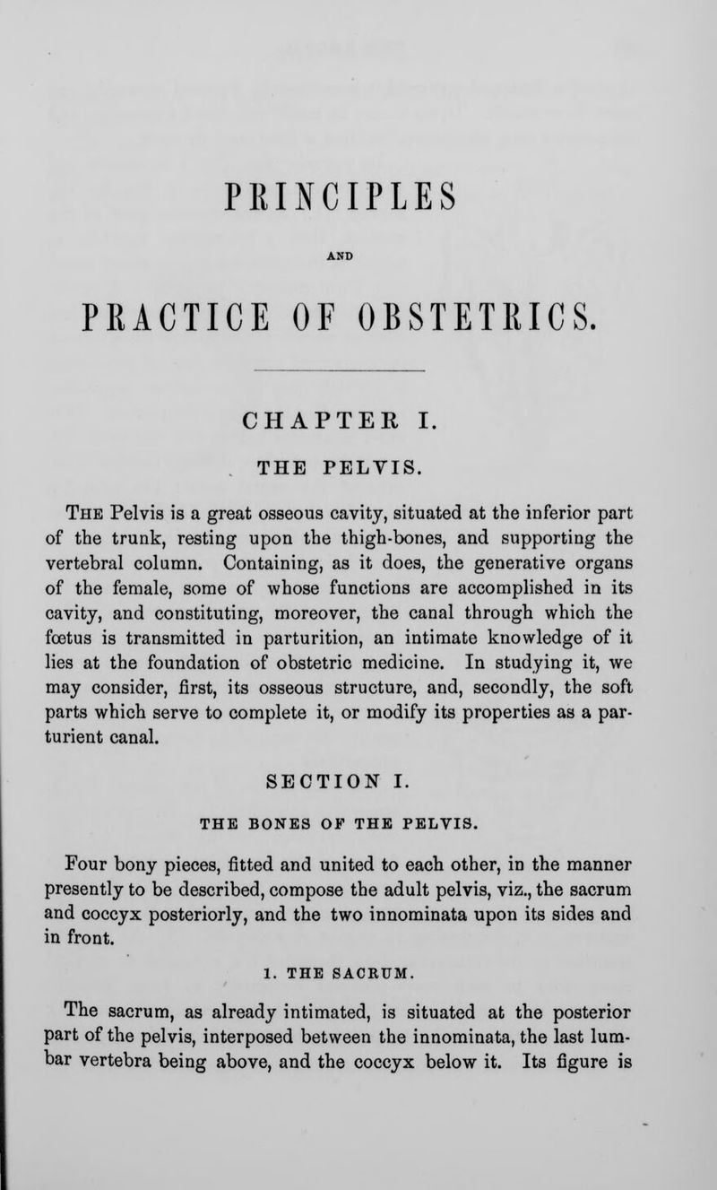 PRINCIPLES PRACTICE OF OBSTETRICS. CHAPTER I THE PELYIS. The Pelvis is a great osseous cavity, situated at the inferior part of the trunk, resting upon the thigh-bones, and supporting the vertebral column. Containing, as it does, the generative organs of the female, some of whose functions are accomplished in its cavity, and constituting, moreover, the canal through which the foetus is transmitted in parturition, an intimate knowledge of it lies at the foundation of obstetric medicine. In studying it, we may consider, first, its osseous structure, and, secondly, the soft parts which serve to complete it, or modify its properties as a par- turient canal. SECTION I. THE BONES OF THE PELVIS. Four bony pieces, fitted and united to each other, in the manner presently to be described, compose the adult pelvis, viz., the sacrum and coccyx posteriorly, and the two innominata upon its sides and in front. 1. THE SACRUM. The sacrum, as already intimated, is situated at the posterior part of the pelvis, interposed between the innominata, the last lum- bar vertebra being above, and the coccyx below it. Its figure is