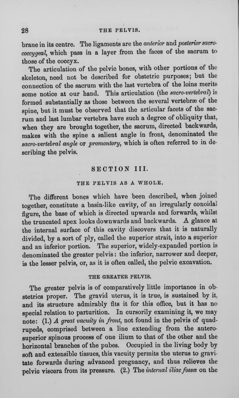 brane in its centre. The ligaments are the anterior and posterior sacro- coccygeal, which pass in a layer from the faces of the sacrum to those of the coccyx. The articulation of the pelvic bones, with other portions of the skeleton, need not be described for obstetric purposes; but the connection of the sacrum with the last vertebra of the loins merits some notice at our hand. This articulation (the sacro-vertebral) is formed substantially as those between the several vertebrae of the spine, but it must be observed that the articular facets of the sac- rum and last lumbar vertebra have such a degree of obliquity that, when they are brought together, the sacrum, directed backwards, makes with the spine a salient angle in front, denominated the sacro-vertebral angle or promontory, which is often referred to in de- scribing the pelvis. SECTION III. THE PELVIS AS A WHOLE. The different bones which have been described, when joined together, constitute a basin-like cavity, of an irregularly conoidal figure, the base of which is directed upwards and forwards, whilst the truncated apex looks downwards and backwards. A glance at the internal surface of this cavity discovers that it is naturally divided, by a sort of ply, called the superior strait, into a superior and an inferior portion. The superior, widely-expanded portion is denominated the greater pelvis: the inferior, narrower and deeper, is the lesser pelvis, or, as it is often called, the pelvic excavation. THE GREATER PELVIS. The greater pelvis is of comparatively little importance in ob- stetrics proper. The gravid uterus, it is true, is sustained by it, and its structure admirably fits it for this office, but it has no special relation to parturition. In cursorily examining it, we may note: (1.) A great vacuity in front, not found in the pelvis of quad- rupeds, comprised between a line extending from the antero- superior spinous process of one ilium to that of the other and the horizontal branches of the pubes. Occupied in the living body by soft and extensible tissues, this vacuity permits the uterus to gravi- tate forwards during advanced pregnancy, and thus relieves the pelvic viscera from its pressure. (2.) The internal iliac fossaz on the