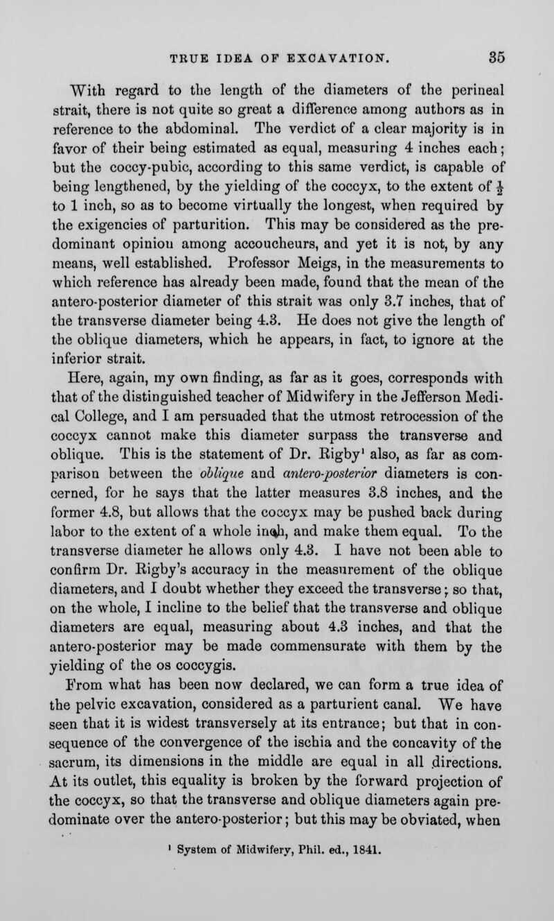 With regard to the length of the diameters of the perineal strait, there is not quite so great a difference among authors as in reference to the abdominal. The verdict of a clear majority is in favor of their being estimated as equal, measuring 4 inches each; but the coccy-pubic, according to this same verdict, is capable of being lengthened, by the yielding of the coccyx, to the extent of J to 1 inch, so as to become virtually the longest, when required by the exigencies of parturition. This may be considered as the pre- dominant opiniou among accoucheurs, and yet it is not, by any means, well established. Professor Meigs, in the measurements to which reference has already been made, found that the mean of the antero-posterior diameter of this strait was only 3.7 inches, that of the transverse diameter being 4.3. He does not give the length of the oblique diameters, which he appears, in fact, to ignore at the inferior strait. Here, again, my own finding, as far as it goes, corresponds with that of the distinguished teacher of Midwifery in the Jefferson Medi- cal College, and I am persuaded that the utmost retrocession of the coccyx cannot make this diameter surpass the transverse and oblique. This is the statement of Dr. Kigby1 also, as far as com- parison between the oblique and antero-posterior diameters is con- cerned, for he says that the latter measures 3.8 inches, and the former 4.8, but allows that the coccyx may be pushed back during labor to the extent of a whole in<*h, and make them equal. To the transverse diameter he allows only 4.3. I have not been able to confirm Dr. Rigby's accuracy in the measurement of the oblique diameters, and I doubt whether they exceed the transverse \ so that, on the whole, I incline to the belief that the transverse and oblique diameters are equal, measuring about 4.3 inches, and that the antero-posterior may be made commensurate with them by the yielding of the os coccygis. From what has been now declared, we can form a true idea of the pelvic excavation, considered as a parturient canal. We have seen that it is widest transversely at its entrance; but that in con- sequence of the convergence of the ischia and the concavity of the sacrum, its dimensions in the middle are equal in all .directions. At its outlet, this equality is broken by the forward projection of the coccyx, so that the transverse and oblique diameters again pre- dominate over the antero-posterior; but this may be obviated, when 1 System of Midwifery, Phil, ed., 1841.