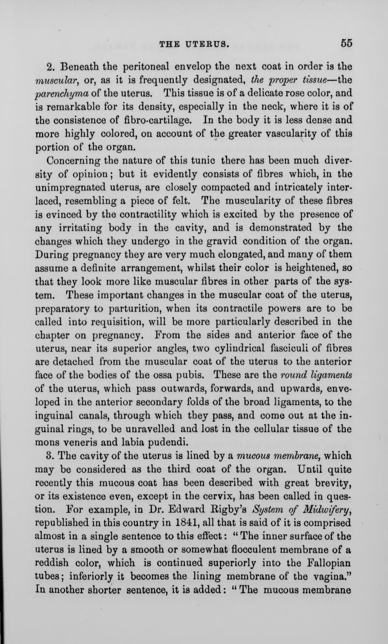 2. Beneath the peritoneal envelop the next coat in order is the muscular, or, as it is frequently designated, the proper tissue—the parenchyma of the uterus. This tissue is of a delicate rose color, and is remarkable for its density, especially in the neck, where it is of the consistence of fibro-cartilage. In the body it is less dense and more highly colored, on account of the greater vascularity of this portion of the organ. Concerning the nature of this tunic there has been much diver- sity of opinion; but it evidently consists of fibres which, in the unimpregnated uterus, are closely compacted and intricately inter- laced, resembling a piece of felt. The muscularity of these fibres is evinced by the contractility which is excited by the presence of any irritating body in the cavity, and is demonstrated by the changes which they undergo in the gravid condition of the organ. During pregnancy they are very much elongated, and many of them assume a definite arrangement, whilst their color is heightened, so that they look more like muscular fibres in other parts of the sys- tem. These important changes in the muscular coat of the uterus, preparatory to parturition, when its contractile powers are to be called into requisition, will be more particularly described in the chapter on pregnancy. From the sides and anterior face of the uterus, near its superior angles, two cylindrical fasciculi of fibres are detached from the muscular coat of the uterus to the anterior face of the bodies of the ossa pubis. These are the round ligaments of the uterus, which pass outwards, forwards, and upwards, enve- loped in the anterior secondary folds of the broad ligaments, to the inguinal canals, through which they pass, and come out at the in- guinal rings, to be unravelled and lost in the cellular tissue of the mons veneris and labia pudendi. 3. The cavity of the uterus is lined by a mucous membrane, which may be considered as the third coat of the organ. Until quite recently this mucous coat has been described with great brevity, or its existence even, except in the cervix, has been called in ques- tion. For example, in Dr. Edward Rigby's System of Midwifery, republished in this country in 1841, all that is said of it is comprised almost in a single sentence to this effect:  The inner surface of the uterus is lined by a smooth or somewhat flocculent membrane of a reddish color, which is continued superiorly into the Fallopian tubes; inferiorly it becomes the lining membrane of the vagina. In another shorter sentence, it is added:  The mucous membrane