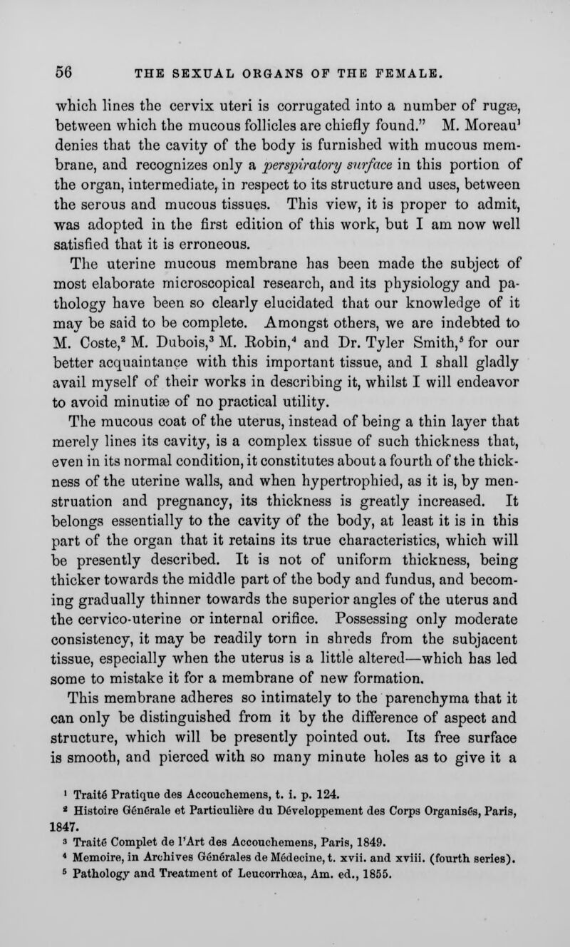 which lines the cervix uteri is corrugated into a number of rugce, between which the mucous follicles are chiefly found. M. Moreau1 denies that the cavity of the body is furnished with mucous mem- brane, and recognizes only a perspiratory surface in this portion of the organ, intermediate, in respect to its structure and uses, between the serous and mucous tissues. This view, it is proper to admit, was adopted in the first edition of this work, but I am now well satisfied that it is erroneous. The uterine mucous membrane has been made the subject of most elaborate microscopical research, and its physiology and pa- thology have been so clearly elucidated that our knowledge of it may be said to be complete. Amongst others, we are indebted to M. Coste,2 M. Dubois,3 M. Eobin,4 and Dr. Tyler Smith,5 for our better acquaintance with this important tissue, and I shall gladly avail myself of their works in describing it, whilst I will endeavor to avoid minutiae of no practical utility. The mucous coat of the uterus, instead of being a thin layer that merely lines its cavity, is a complex tissue of such thickness that, even in its normal condition, it constitutes about a fourth of the thick- ness of the uterine walls, and when hypertrophied, as it is, by men- struation and pregnancy, its thickness is greatly increased. It belongs essentially to the cavity of the body, at least it is in this part of the organ that it retains its true characteristics, which will be presently described. It is not of uniform thickness, being thicker towards the middle part of the body and fundus, and becom- ing gradually thinner towards the superior angles of the uterus and the cervico-uterine or internal orifice. Possessing only moderate consistency, it may be readily torn in shreds from the subjacent tissue, especially when the uterus is a little altered—which has led some to mistake it for a membrane of new formation. This membrane adheres so intimately to the parenchyma that it can only be distinguished from it by the difference of aspect and structure, which will be presently pointed out. Its free surface is smooth, and pierced with so many minute holes as to give it a 1 TraitS Pratique des Accouchemens, t. i. p. 124. 2 Histoire Generate et Particuliere du Developpement des Corps Organises, Paris, 1847. 3 Traite Complet de l'Art des Accouchemens, Paris, 1849. 4 Memoire, in Archives Generates de Medecine, t. xvii. and xviii. (fourth series). 5 Pathology and Treatment of Leucorrhoea, Am. ed., 1855.