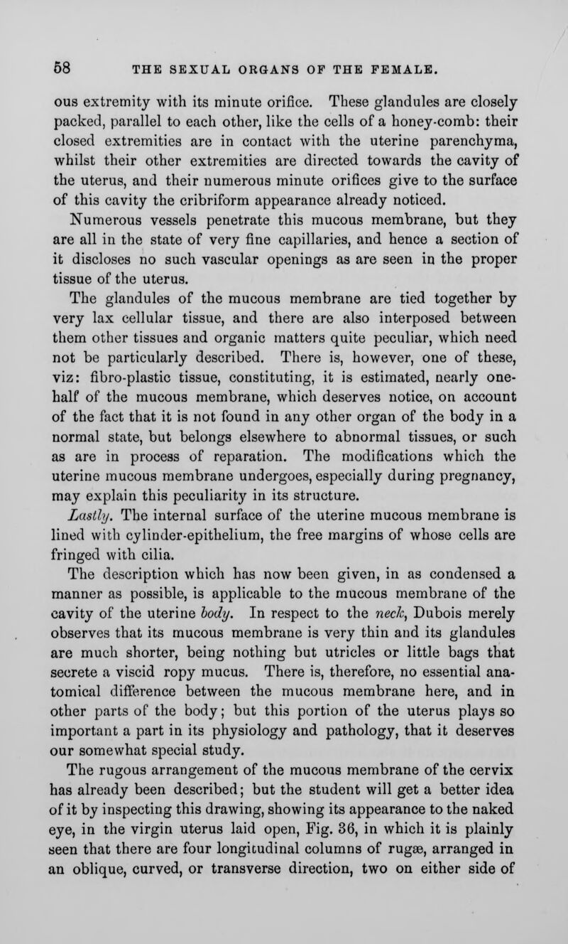 ous extremity with its minute orifice. These glandules are closely packed, parallel to each other, like the cells of a honey-comb: their closed extremities are in contact with the uterine parenchyma, whilst their other extremities are directed towards the cavity of the uterus, and their numerous minute orifices give to the surface of this cavity the cribriform appearance already noticed. Numerous vessels penetrate this mucous membrane, but they are all in the state of very fine capillaries, and hence a section of it discloses no such vascular openings as are seen in the proper tissue of the uterus. The glandules of the mucous membrane are tied together by very lax cellular tissue, and there are also interposed between them other tissues and organic matters quite peculiar, which need not be particularly described. There is, however, one of these, viz: fibro-plastic tissue, constituting, it is estimated, nearly one- half of the mucous membrane, which deserves notice, on account of the fact that it is not found in any other organ of the body in a normal state, but belongs elsewhere to abnormal tissues, or such as are in process of reparation. The modifications which the uterine mucous membrane undergoes, especially during pregnancy, may explain this peculiarity in its structure. Lastly. The internal surface of the uterine mucous membrane is lined with cylinder-epithelium, the free margins of whose cells are fringed with cilia. The description which has now been given, in as condensed a manner as possible, is applicable to the mucous membrane of the cavity of the uterine body. In respect to the neck, Dubois merely observes that its mucous membrane is very thin and its glandules are much shorter, being nothing but utricles or little bags that secrete a viscid ropy mucus. There is, therefore, no essential ana- tomical difference between the mucous membrane here, and in other parts of the body; but this portion of the uterus plays so important a part in its physiology and pathology, that it deserves our somewhat special study. The rugous arrangement of the mucous membrane of the cervix has already been described; but the student will get a better idea of it by inspecting this drawing, showing its appearance to the naked eye, in the virgin uterus laid open, Fig. 36, in which it is plainly seen that there are four longitudinal columns of rugae, arranged in an oblique, curved, or transverse direction, two on either side of