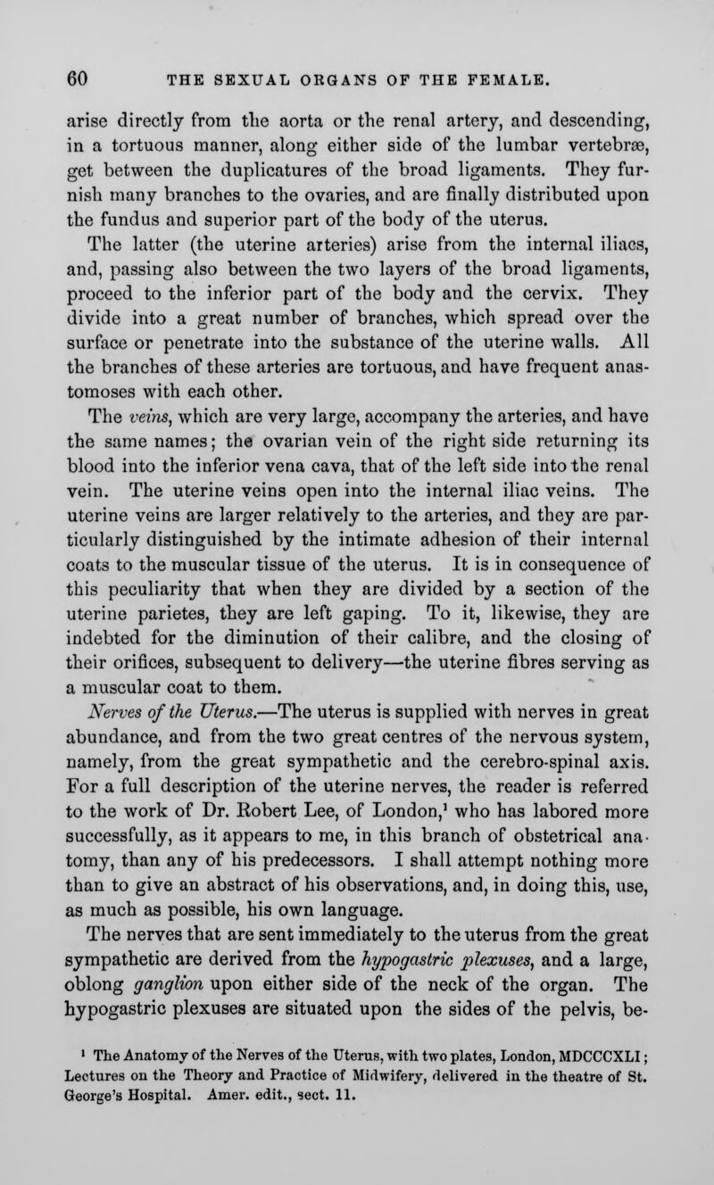 arise directly from the aorta or the renal artery, and descending, in a tortuous manner, along either side of the lumbar vertebra?, get between the duplicatures of the broad ligaments. They fur- nish many branches to the ovaries, and are finally distributed upon the fundus and superior part of the body of the uterus. The latter (the uterine arteries) arise from the internal iliaes, and, passing also between the two layers of the broad ligaments, proceed to the inferior part of the body and the cervix. They divide into a great number of branches, which spread over the surface or penetrate into the substance of the uterine walls. All the branches of these arteries are tortuous, and have frequent anas- tomoses with each other. The veins, which are very large, accompany the arteries, and have the same names; the ovarian vein of the right side returning its blood into the inferior vena cava, that of the left side into the renal vein. The uterine veins open into the internal iliac veins. The uterine veins are larger relatively to the arteries, and they are par- ticularly distinguished by the intimate adhesion of their internal coats to the muscular tissue of the uterus. It is in consequence of this peculiarity that when they are divided by a section of the uterine parietes, they are left gaping. To it, likewise, they are indebted for the diminution of their calibre, and the closing of their orifices, subsequent to delivery—the uterine fibres serving as a muscular coat to them. Nerves of the Uterus.—The uterus is supplied with nerves in great abundance, and from the two great centres of the nervous system, namely, from the great sympathetic and the cerebro-spinal axis. For a full description of the uterine nerves, the reader is referred to the work of Dr. Eobert Lee, of London,1 who has labored more successfully, as it appears to me, in this branch of obstetrical ana- tomy, than any of his predecessors. I shall attempt nothing more than to give an abstract of his observations, and, in doing this, use, as much as possible, his own language. The nerves that are sent immediately to the uterus from the great sympathetic are derived from the hypogastric plexuses, and a large, oblong ganglion upon either side of the neck of the organ. The hypogastric plexuses are situated upon the sides of the pelvis, be- 1 The Anatomy of the Nerves of the Uterus, with two plates, London, MDCCCXLI; Lectures on the Theory and Practice of Midwifery, delivered in the theatre of St. George's Hospital. Amer. edit., sect. 11.