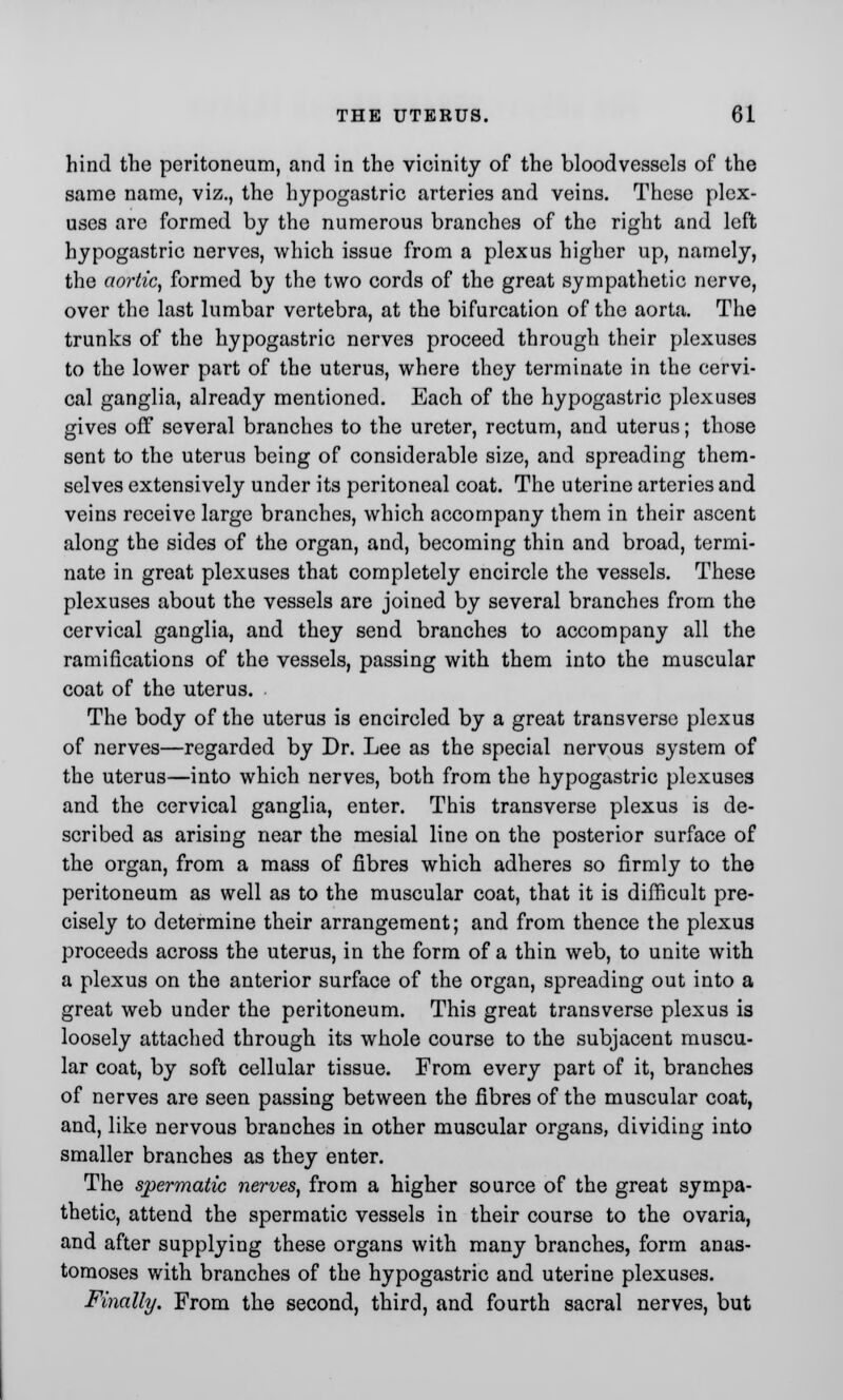 hind the peritoneum, and in the vicinity of the bloodvessels of the same name, viz., the hypogastric arteries and veins. These plex- uses are formed by the numerous branches of the right and left hypogastric nerves, which issue from a plexus higher up, namely, the aortic, formed by the two cords of the great sympathetic nerve, over the last lumbar vertebra, at the bifurcation of the aorta. The trunks of the hypogastric nerves proceed through their plexuses to the lower part of the uterus, where they terminate in the cervi- cal ganglia, already mentioned. Each of the hypogastric plexuses gives off several branches to the ureter, rectum, and uterus; those sent to the uterus being of considerable size, and spreading them- selves extensively under its peritoneal coat. The uterine arteries and veins receive large branches, which accompany them in their ascent along the sides of the organ, and, becoming thin and broad, termi- nate in great plexuses that completely encircle the vessels. These plexuses about the vessels are joined by several branches from the cervical ganglia, and they send branches to accompany all the ramifications of the vessels, passing with them into the muscular coat of the uterus. The body of the uterus is encircled by a great transverse plexus of nerves—regarded by Dr. Lee as the special nervous system of the uterus—into which nerves, both from the hypogastric plexuses and the cervical ganglia, enter. This transverse plexus is de- scribed as arising near the mesial line on the posterior surface of the organ, from a mass of fibres which adheres so firmly to the peritoneum as well as to the muscular coat, that it is difficult pre- cisely to determine their arrangement; and from thence the plexus proceeds across the uterus, in the form of a thin web, to unite with a plexus on the anterior surface of the organ, spreading out into a great web under the peritoneum. This great transverse plexus is loosely attached through its whole course to the subjacent muscu- lar coat, by soft cellular tissue. From every part of it, branches of nerves are seen passing between the fibres of the muscular coat, and, like nervous branches in other muscular organs, dividing into smaller branches as they enter. The spermatic nerves, from a higher source of the great sympa- thetic, attend the spermatic vessels in their course to the ovaria, and after supplying these organs with many branches, form anas- tomoses with branches of the hypogastric and uterine plexuses. Finally. From the second, third, and fourth sacral nerves, but