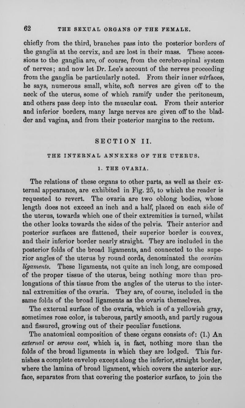 chiefly from the third, branches pass into the posterior borders of the ganglia at the cervix, and are lost in their mass. These acces- sions to the ganglia are, of course, from the cerebro-spinal system of nerves; and now let Dr. Lee's account of the nerves proceeding from the ganglia be particularly noted. From their inner surfaces, he says, numerous small, white, soft nerves are given off to the neck of the uterus, some of which ramify under the peritoneum, and others pass deep into the muscular coat. From their anterior and inferior borders, many large nerves are given off to the blad- der and vagina, and from their posterior margins to the rectum. SECTION II. THE INTERNAL ANNEXES OF THE UTERUS. 1. THE OVARIA. The relations of these organs to other parts, as well as their ex- ternal appearance, are exhibited in Fig. 25, to which the reader is requested to revert. The ovaria are two oblong bodies, whose length does not exceed an inch and a half, placed on each side of the uterus, towards which one of their extremities is turned, whilst the other looks towards the sides of the pelvis. Their anterior and posterior surfaces are flattened, their superior border is convex, and their inferior border nearly straight. They are included in the posterior folds of the broad ligaments, and connected to the supe- rior angles of the uterus by round cords, denominated the ovarian ligaments. These ligaments, not quite an inch long, are composed of the proper tissue of the uterus, being nothing more than pro- longations of this tissue from the angles of the uterus to the inter- nal extremities of the ovaria. They are, of course, included in the same folds of the broad ligaments as the ovaria themselves. The external surface of the ovaria, which is of a yellowish gray, sometimes rose color, is tuberous, partly smooth, and partly rugous and fissured, growing out of their peculiar functions. The anatomical composition of these organs consists of: (1.) An external or serous coat, which is, in fact, nothing more than the folds of the broad ligaments in which they are lodged. This fur- nishes a complete envelop except along the inferior, straight border, where the lamina of broad ligament, which covers the anterior sur- face, separates from that covering the posterior surface, to join the