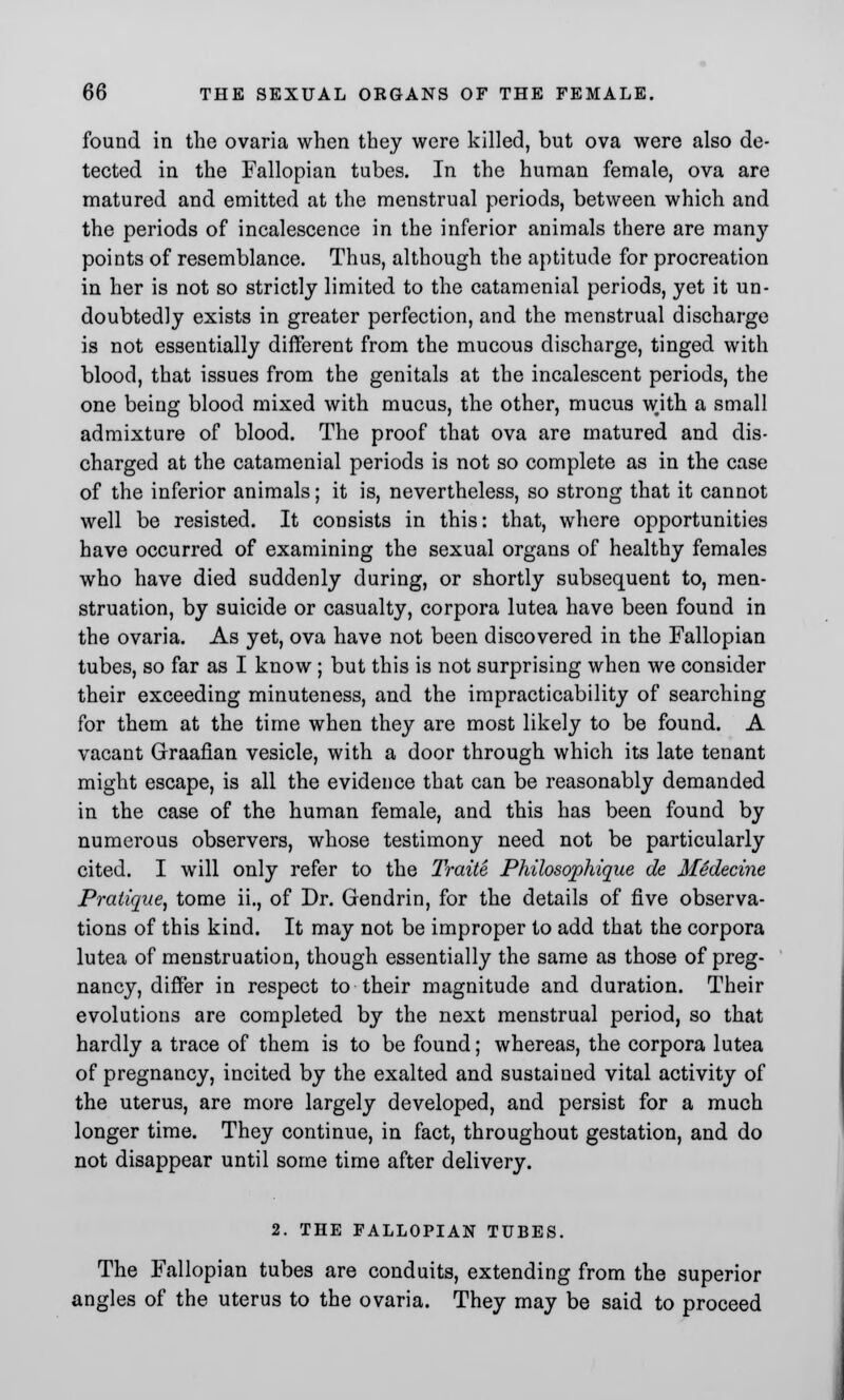 found in the ovaria when they were killed, but ova were also de- tected in the Fallopian tubes. In the human female, ova are matured and emitted at the menstrual periods, between which and the periods of incalescence in the inferior animals there are many points of resemblance. Thus, although the aptitude for procreation in her is not so strictly limited to the catamenial periods, yet it un- doubtedly exists in greater perfection, and the menstrual discharge is not essentially different from the mucous discharge, tinged with blood, that issues from the genitals at the incalescent periods, the one being blood mixed with mucus, the other, mucus with a small admixture of blood. The proof that ova are matured and dis- charged at the catamenial periods is not so complete as in the case of the inferior animals; it is, nevertheless, so strong that it cannot well be resisted. It consists in this: that, where opportunities have occurred of examining the sexual organs of healthy females who have died suddenly during, or shortly subsequent to, men- struation, by suicide or casualty, corpora lutea have been found in the ovaria. As yet, ova have not been discovered in the Fallopian tubes, so far as I know ; but this is not surprising when we consider their exceeding minuteness, and the impracticability of searching for them at the time when they are most likely to be found. A vacant Graafian vesicle, with a door through which its late tenant might escape, is all the evidence that can be reasonably demanded in the case of the human female, and this has been found by numerous observers, whose testimony need not be particularly cited. I will only refer to the Traite Philosophique de Medecine Pratique, tome ii., of Dr. Gendrin, for the details of five observa- tions of this kind. It may not be improper to add that the corpora lutea of menstruation, though essentially the same as those of preg- nancy, differ in respect to their magnitude and duration. Their evolutions are completed by the next menstrual period, so that hardly a trace of them is to be found; whereas, the corpora lutea of pregnancy, incited by the exalted and sustained vital activity of the uterus, are more largely developed, and persist for a much longer time. They continue, in fact, throughout gestation, and do not disappear until some time after delivery. 2. THE FALLOPIAN TUBES. The Fallopian tubes are conduits, extending from the superior angles of the uterus to the ovaria. They may be said to proceed