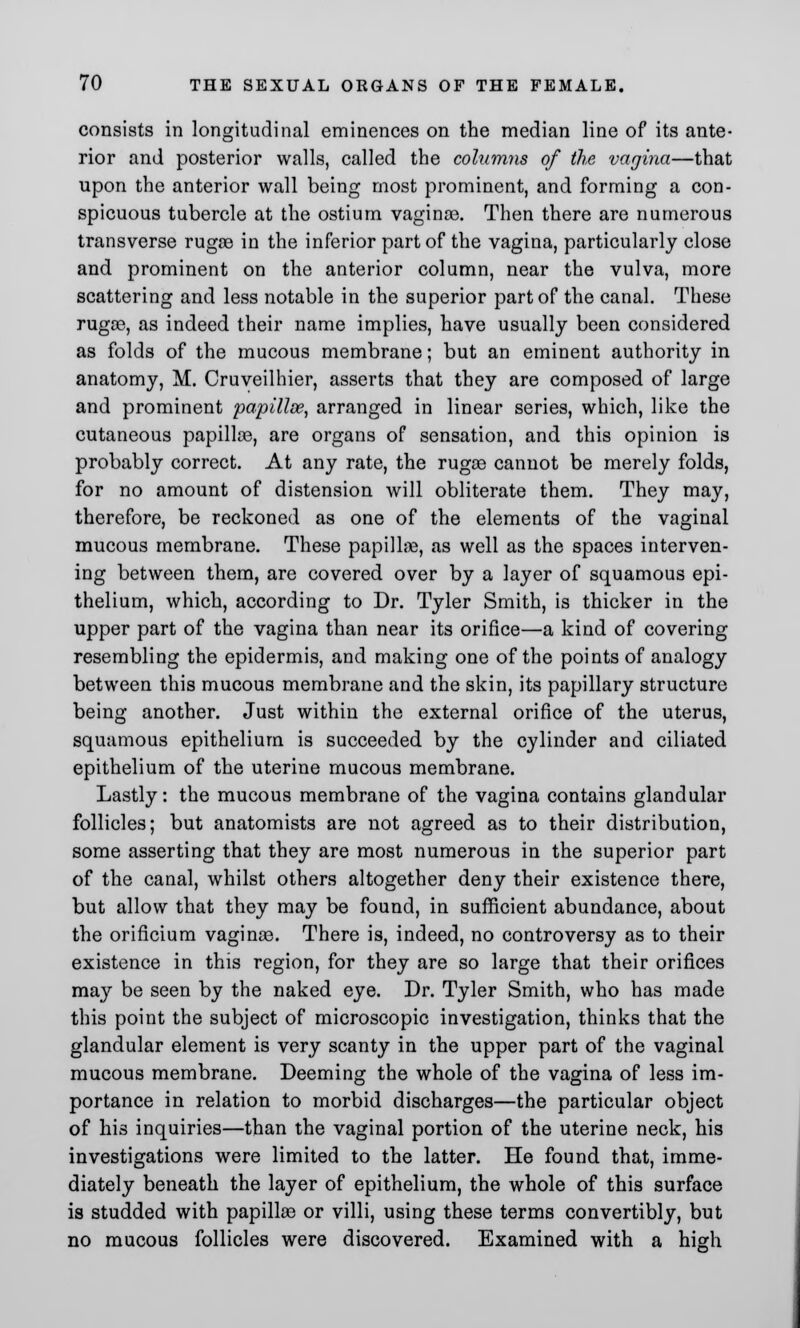 consists in longitudinal eminences on the median line of its ante- rior and posterior walls, called the columns of the vagina—that upon the anterior wall being most prominent, and forming a con- spicuous tubercle at the ostium vagina3. Then there are numerous transverse rugae in the inferior part of the vagina, particularly close and prominent on the anterior column, near the vulva, more scattering and less notable in the superior part of the canal. These rugae, as indeed their name implies, have usually been considered as folds of the mucous membrane; but an eminent authority in anatomy, M. Cruveilhier, asserts that they are composed of large and prominent papilloe, arranged in linear series, which, like the cutaneous papilloe, are organs of sensation, and this opinion is probably correct. At any rate, the rugae cannot be merely folds, for no amount of distension will obliterate them. They may, therefore, be reckoned as one of the elements of the vaginal mucous membrane. These papillae, as well as the spaces interven- ing between them, are covered over by a layer of squamous epi- thelium, which, according to Dr. Tyler Smith, is thicker in the upper part of the vagina than near its orifice—a kind of covering resembling the epidermis, and making one of the points of analogy between this mucous membrane and the skin, its papillary structure being another. Just within the external orifice of the uterus, squamous epithelium is succeeded by the cylinder and ciliated epithelium of the uterine mucous membrane. Lastly: the mucous membrane of the vagina contains glandular follicles; but anatomists are not agreed as to their distribution, some asserting that they are most numerous in the superior part of the canal, whilst others altogether deny their existence there, but allow that they may be found, in sufficient abundance, about the orificium vaginae. There is, indeed, no controversy as to their existence in this region, for they are so large that their orifices may be seen by the naked eye. Dr. Tyler Smith, who has made this point the subject of microscopic investigation, thinks that the glandular element is very scanty in the upper part of the vaginal mucous membrane. Deeming the whole of the vagina of less im- portance in relation to morbid discharges—the particular object of his inquiries—than the vaginal portion of the uterine neck, his investigations were limited to the latter. He found that, imme- diately beneath the layer of epithelium, the whole of this surface is studded with papillae or villi, using these terms convertibly, but no mucous follicles were discovered. Examined with a high