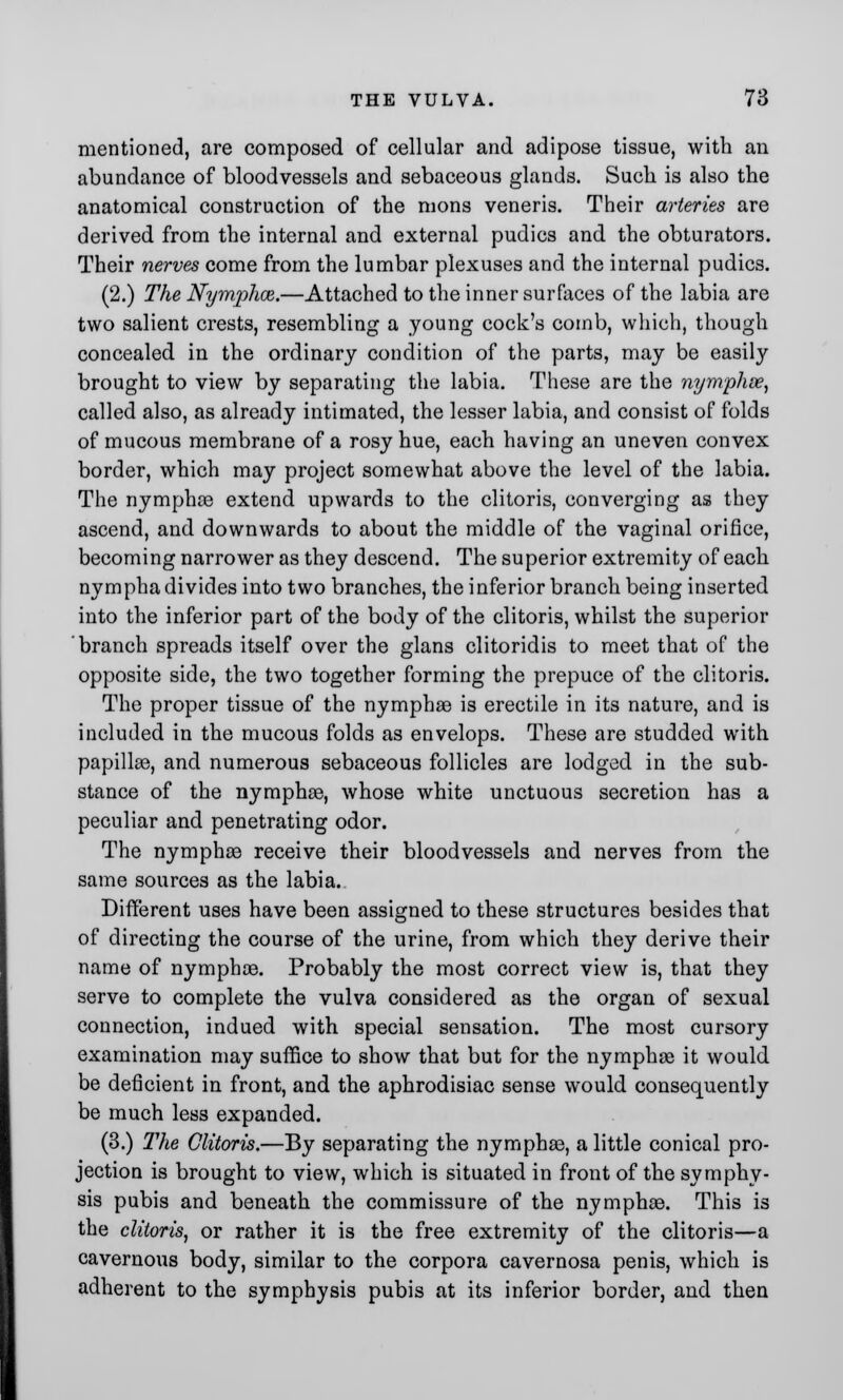 mentioned, are composed of cellular and adipose tissue, with an abundance of bloodvessels and sebaceous glands. Such is also the anatomical construction of the mons veneris. Their arteries are derived from the internal and external pudics and the obturators. Their nerves come from the lumbar plexuses and the internal pudics. (2.) The Nymphaz.—Attached to the inner surfaces of the labia are two salient crests, resembling a young cock's comb, which, though concealed in the ordinary condition of the parts, may be easily brought to view by separating the labia. These are the nymphse, called also, as already intimated, the lesser labia, and consist of folds of mucous membrane of a rosy hue, each having an uneven convex border, which may project somewhat above the level of the labia. The nymphee extend upwards to the clitoris, converging as they ascend, and downwards to about the middle of the vaginal orifice, becoming narrower as they descend. The superior extremity of each nympha divides into two branches, the inferior branch being inserted into the inferior part of the body of the clitoris, whilst the superior branch spreads itself over the glans clitoridis to meet that of the opposite side, the two together forming the prepuce of the clitoris. The proper tissue of the nymphse is erectile in its nature, and is included in the mucous folds as envelops. These are studded with papillae, and numerous sebaceous follicles are lodged in the sub- stance of the nymphee, whose white unctuous secretion has a peculiar and penetrating odor. The nymphse receive their bloodvessels and nerves from the same sources as the labia. Different uses have been assigned to these structures besides that of directing the course of the urine, from which they derive their name of nymphse. Probably the most correct view is, that they serve to complete the vulva considered as the organ of sexual connection, indued with special sensation. The most cursory examination may suffice to show that but for the nymphse it would be deficient in front, and the aphrodisiac sense would consequently be much less expanded. (3.) The Clitoris.—By separating the nymphse, a little conical pro- jection is brought to view, which is situated in front of the symphy- sis pubis and beneath the commissure of the nymphse. This is the clitoris, or rather it is the free extremity of the clitoris—a cavernous body, similar to the corpora cavernosa penis, which is adherent to the symphysis pubis at its inferior border, and then