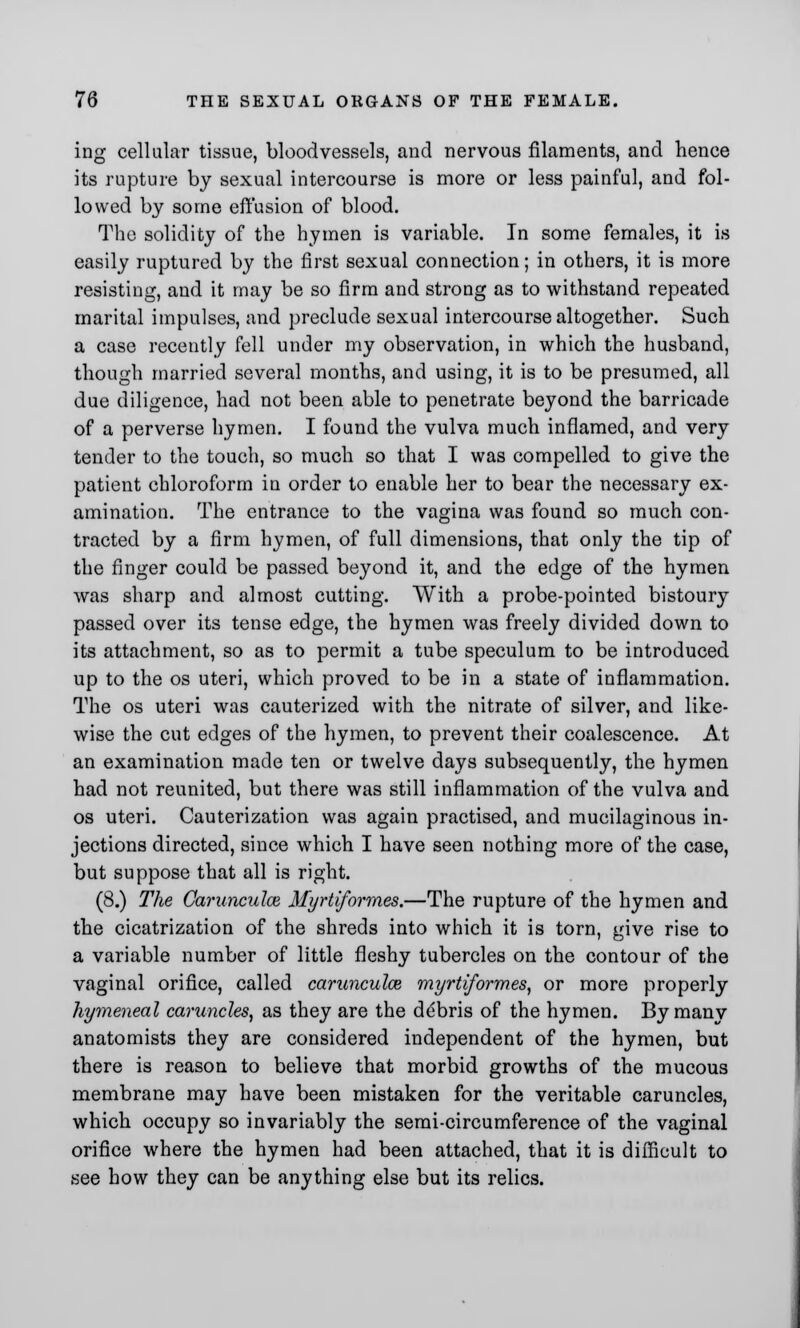 ing cellular tissue, bloodvessels, and nervous filaments, and hence its rupture by sexual intercourse is more or less painful, and fol- lowed by some effusion of blood. The solidity of the hymen is variable. In some females, it is easily ruptured by the first sexual connection; in others, it is more resisting, and it may be so firm and strong as to withstand repeated marital impulses, and preclude sexual intercourse altogether. Such a case recently fell under my observation, in which the husband, though married several months, and using, it is to be presumed, all due diligence, had not been able to penetrate beyond the barricade of a perverse hymen. I found the vulva much inflamed, and very tender to the touch, so much so that I was compelled to give the patient chloroform in order to enable her to bear the necessary ex- amination. The entrance to the vagina was found so much con- tracted by a firm hymen, of full dimensions, that only the tip of the finger could be passed beyond it, and the edge of the hymen was sharp and almost cutting. With a probe-pointed bistoury passed over its tense edge, the hymen was freely divided down to its attachment, so as to permit a tube speculum to be introduced up to the os uteri, which proved to be in a state of inflammation. The os uteri was cauterized with the nitrate of silver, and like- wise the cut edges of the hymen, to prevent their coalescence. At an examination made ten or twelve days subsequently, the hymen had not reunited, but there was still inflammation of the vulva and os uteri. Cauterization was again practised, and mucilaginous in- jections directed, since which I have seen nothing more of the case, but suppose that all is right. (8.) The Carunculce Myrtiformes.—The rupture of the hymen and the cicatrization of the shreds into which it is torn, give rise to a variable number of little fleshy tubercles on the contour of the vaginal orifice, called carunculce myrtiformes, or more properly hymeneal caruncles, as they are the debris of the hymen. By many anatomists they are considered independent of the hymen, but there is reason to believe that morbid growths of the mucous membrane may have been mistaken for the veritable caruncles, which occupy so invariably the serai-circumference of the vaginal orifice where the hymen had been attached, that it is difficult to see how they can be anything else but its relics.