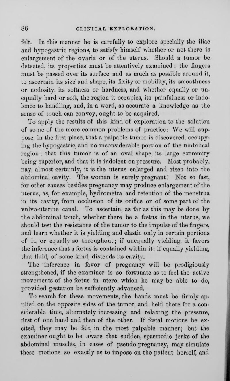 felt. In this manner he is carefully to explore specially the iliac and hypogastric regions, to satisfy himself whether or not there is enlargement of the ovaria or of the uterus. Should a tumor be detected, its properties must be attentivel}r examined; the fingers must be passed over its surface and as much as possible around it, to ascertain its size and shape, its fixity or mobility, its smoothness or nodosity, its softness or hardness, and whether equally or un- equally hard or soft, the region it occupies, its painfulness or indo- lence to handling, and, in a word, as accurate a knowledge as the sense of touch can convey, ought to be acquired. To apply the results of this kind of exploration to the solution of some of the more common problems of practice: We will sup- pose, in the first place, that a palpable tumor is discovered, occupy- ing the hypogastric, and no inconsiderable portion of the umbilical region ; that this tumor is of an oval shape, its large extremity being superior, and that it is indolent on pressure. Most probably, nay, almost certainly, it is the uterus enlarged and risen into the abdominal cavity. The woman is surely pregnant! Not so fast, for other causes besides pregnancy may produce enlargement of the uterus, as, for example, hydrometra and retention of the menstrua in its cavity, from occlusion of its orifice or of some part of the vulvo-uterine canal. To ascertain, as far as this may be done by the abdominal touch, whether there be a foetus in the uterus, we should test the resistance of the tumor to the impulse of the fingers, and learn whether it is yielding and elastic only in certain portions of it, or equally so throughout; if unequally yielding, it favors the inference that a foetus is contained within it; if equally yielding, that fluid, of some kind, distends its cavity. The inference in favor of pregnancy will be prodigiously strengthened, if the examiner is so fortunate as to feel the active movements of the foetus in utero, which he may be able to do, provided gestation be sufficiently advanced. To search for these movements, the hands must be firmly ap- plied on the opposite sides of the tumor, and held there for a con- siderable time, alternately increasing and relaxing the pressure, first of one hand and then of the other. If foetal motions be ex- cited, they may be felt, in the most palpable manner; but the examiner ought to be aware that sudden, spasmodic jerks of the abdominal muscles, in cases of pseudo-pregnancy, may simulate these motions so exactly as to impose on the patient herself, and