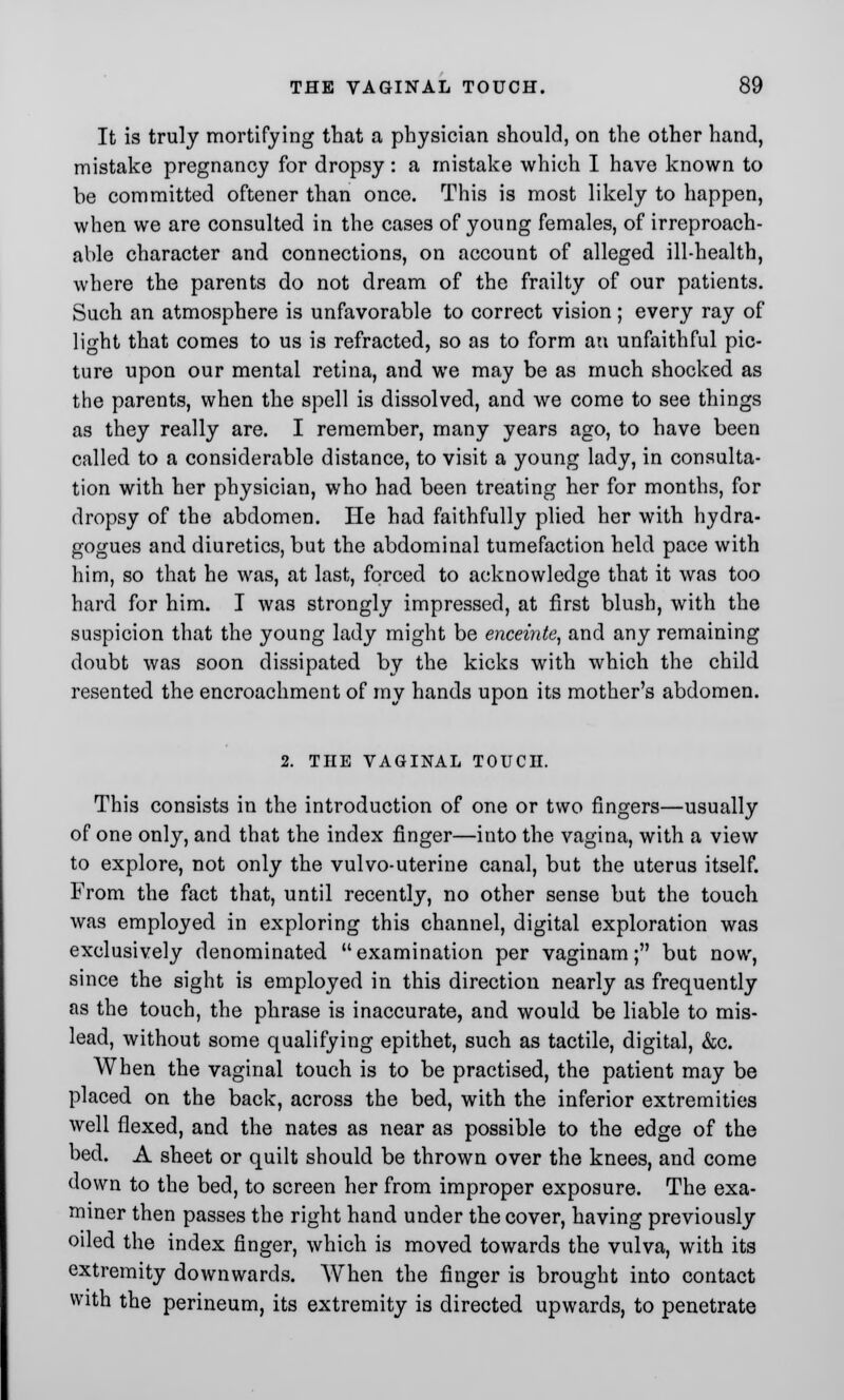 It is truly mortifying that a physician should, on the other hand, mistake pregnancy for dropsy: a mistake which I have known to be committed oftener than once. This is most likely to happen, when we are consulted in the cases of young females, of irreproach- able character and connections, on account of alleged ill-health, where the parents do not dream of the frailty of our patients. Such an atmosphere is unfavorable to correct vision; every ray of light that comes to us is refracted, so as to form an unfaithful pic- ture upon our mental retina, and we may be as much shocked as the parents, when the spell is dissolved, and we come to see things as they really are. I remember, many years ago, to have been called to a considerable distance, to visit a young lady, in consulta- tion with her physician, who had been treating her for months, for dropsy of the abdomen. He had faithfully plied her with hydra- gogues and diuretics, but the abdominal tumefaction held pace with him, so that he was, at last, forced to acknowledge that it was too hard for him. I was strongly impressed, at first blush, with the suspicion that the young lady might be enceinte, and any remaining doubt was soon dissipated by the kicks with which the child resented the encroachment of my hands upon its mother's abdomen. 2. THE VAGINAL TOUCH. This consists in the introduction of one or two fingers—usually of one only, and that the index finger—into the vagina, with a view to explore, not only the vulvo-uterine canal, but the uterus itself. From the fact that, until recently, no other sense but the touch was employed in exploring this channel, digital exploration was exclusively denominated  examination per vaginam; but now, since the sight is employed in this direction nearly as frequently as the touch, the phrase is inaccurate, and would be liable to mis- lead, without some qualifying epithet, such as tactile, digital, &c. When the vaginal touch is to be practised, the patient may be placed on the back, across the bed, with the inferior extremities well flexed, and the nates as near as possible to the edge of the bed. A sheet or quilt should be thrown over the knees, and come down to the bed, to screen her from improper exposure. The exa- miner then passes the right hand under the cover, having previously oiled the index finger, which is moved towards the vulva, with its extremity downwards. When the finger is brought into contact with the perineum, its extremity is directed upwards, to penetrate