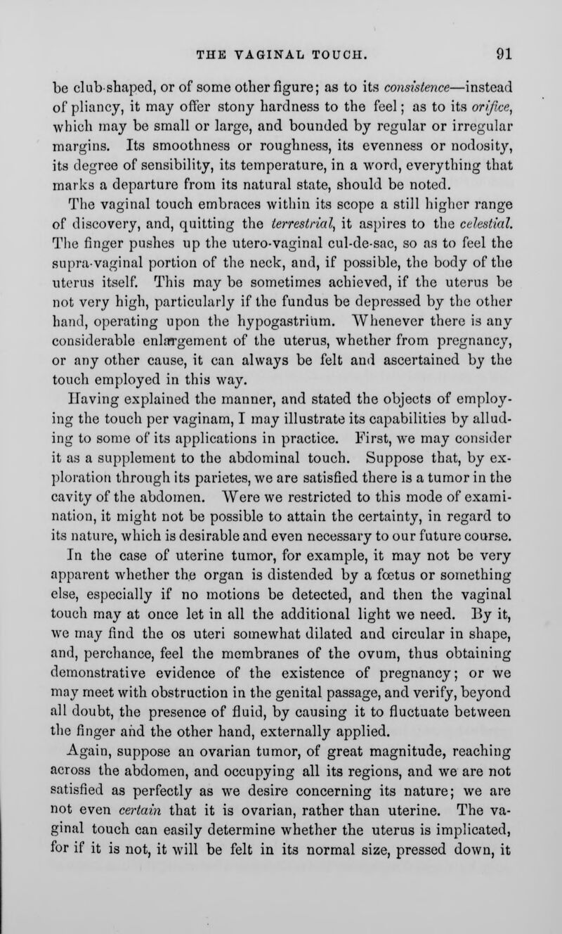 be club-shaped, or of some other figure; as to its consistence—instead of pliancy, it may offer stony hardness to the feel; as to its orifice, which may be small or large, and bounded by regular or irregular margins. Its smoothness or roughness, its evenness or nodosity, its degree of sensibility, its temperature, in a word, everything that marks a departure from its natural state, should be noted. The vaginal touch embraces within its scope a still higher range of discovery, and, quitting the terrestrial, it aspires to the celestial. The finger pushes up the utero-vaginal cul-de-sac, so as to feel the supra-vaginal portion of the neck, and, if possible, the body of the uterus itself. This may be sometimes achieved, if the uterus be not very high, particularly if the fundus be depressed by the other hand, operating upon the hypogastrium. Whenever there is any considerable enlargement of the uterus, whether from pregnancy, or any other cause, it can always be felt and ascertained by the touch employed in this way. Having explained the manner, and stated the objects of employ- ing the touch per vaginam, I may illustrate its capabilities by allud- ing to some of its applications in practice. First, we may consider it as a supplement to the abdominal touch. Suppose that, by ex- ploration through its parietes, we are satisfied there is a tumor in the cavity of the abdomen. Were we restricted to this mode of exami- nation, it might not be possible to attain the certainty, in regard to its nature, which is desirable and even necessary to our future course. In the case of uterine tumor, for example, it may not be very apparent whether the organ is distended by a foetus or something else, especially if no motions be detected, and then the vaginal touch may at once let in all the additional light we need. By it, we may find the os uteri somewhat dilated and circular in shape, and, perchance, feel the membranes of the ovum, thus obtaining demonstrative evidence of the existence of pregnancy; or we may meet with obstruction in the genital passage, and verify, beyond all doubt, the presence of fluid, by causing it to fluctuate between the finger and the other hand, externally applied. Again, suppose an ovarian tumor, of great magnitude, reaching across the abdomen, and occupying all its regions, and we are not satisfied as perfectly as we desire concerning its nature; we are not even certain that it is ovarian, rather than uterine. The va- ginal touch can easily determine whether the uterus is implicated, for if it is not, it will be felt in its normal size, pressed down, it