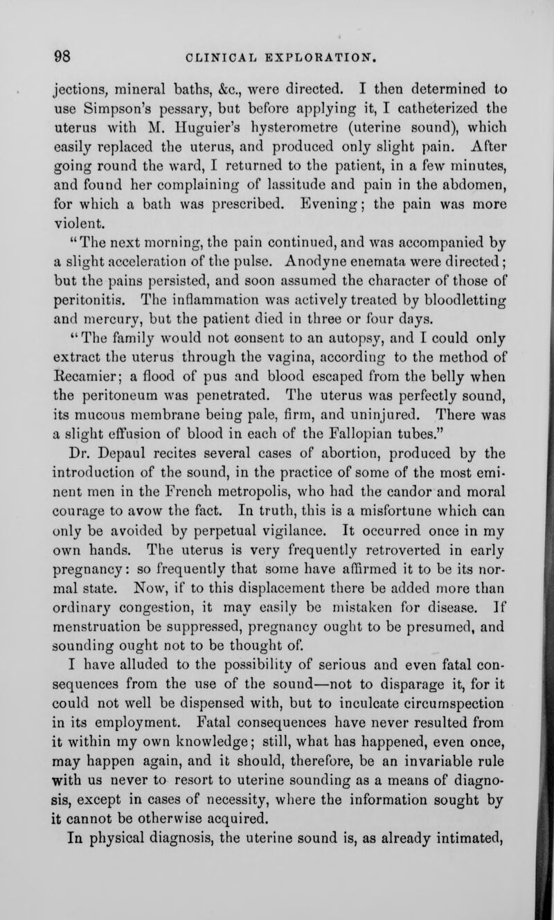 jections, mineral baths, &c, were directed. I then determined to use Simpson's pessary, but before applying it, I catheterized the uterus with M. Huguier's hysterometre (uterine sound), which easily replaced the uterus, and produced only slight pain. After going round the ward, I returned to the patient, in a few minutes, and found her complaining of lassitude and pain in the abdomen, for which a bath was prescribed. Evening; the pain was more violent. The next morning, the pain continued, and was accompanied by a slight acceleration of the pulse. Anodyne enemata were directed; but the pains persisted, and soon assumed the character of those of peritonitis. The inflammation was actively treated by bloodletting and mercury, but the patient died in three or four days. The family would not consent to an autopsy, and I could only extract the uterus through the vagina, according to the method of Recamier; a flood of pus and blood escaped from the belly when the peritoneum was penetrated. The uterus was perfectly sound, its mucous membrane being pale, firm, and uninjured. There was a slight effusion of blood in each of the Fallopian tubes. Dr. Depaul recites several cases of abortion, produced by the introduction of the sound, in the practice of some of the most emi- nent men in the French metropolis, who had the candor and moral courage to avow the fact. In truth, this is a misfortune which can only be avoided by perpetual vigilance. It occurred once in my own hands. The uterus is very frequently retroverted in early pregnancy: so frequently that some have affirmed it to be its nor- mal state. Now, if to this displacement there be added more than ordinary congestion, it may easily be mistaken for disease. If menstruation be suppressed, pregnancy ought to be presumed, and sounding ought not to be thought of. I have alluded to the possibility of serious and even fatal con- sequences from the use of the sound—not to disparage it, for it could not well be dispensed with, but to inculcate circumspection in its employment. Fatal consequences have never resulted from it within my own knowledge; still, what has happened, even once, may happen again, and it should, therefore, be an invariable rule with us never to resort to uterine sounding as a means of diagno- sis, except in cases of necessity, where the information sought by it cannot be otherwise acquired. In physical diagnosis, the uterine sound is, as already intimated,