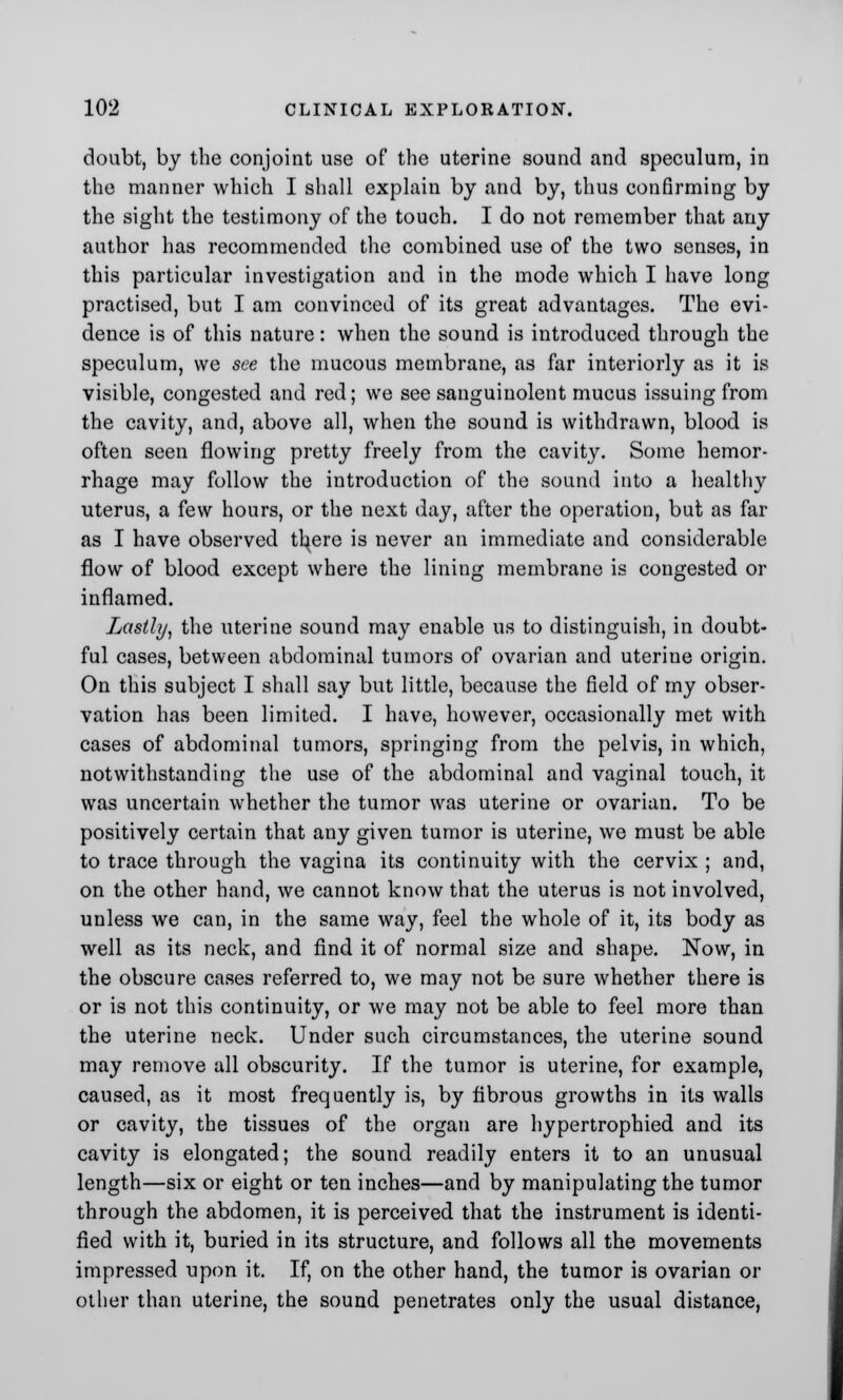 doubt, by the conjoint use of the uterine sound and speculum, in the manner which I shall explain by and by, thus confirming by the sight the testimony of the touch. I do not remember that any author has recommended the combined use of the two senses, in this particular investigation and in the mode which I have long practised, but I am convinced of its great advantages. The evi- dence is of this nature: when the sound is introduced through the speculum, we see the mucous membrane, as far interiorly as it is visible, congested and red; we see sanguinolent mucus issuing from the cavity, and, above all, when the sound is withdrawn, blood is often seen flowing pretty freely from the cavity. Some hemor- rhage may follow the introduction of the sound into a healthy uterus, a few hours, or the next day, after the operation, but as far as I have observed tl^ere is never an immediate and considerable flow of blood except where the lining membrane is congested or inflamed. Lastly, the uterine sound may enable us to distinguish, in doubt- ful cases, between abdominal tumors of ovarian and uterine origin. On this subject I shall say but little, because the field of my obser- vation has been limited. I have, however, occasionally met with cases of abdominal tumors, springing from the pelvis, in which, notwithstanding the use of the abdominal and vaginal touch, it was uncertain whether the tumor was uterine or ovarian. To be positively certain that any given tumor is uterine, we must be able to trace through the vagina its continuity with the cervix ; and, on the other hand, we cannot know that the uterus is not involved, unless we can, in the same way, feel the whole of it, its body as well as its neck, and find it of normal size and shape. Now, in the obscure cases referred to, we may not be sure whether there is or is not this continuity, or we may not be able to feel more than the uterine neck. Under such circumstances, the uterine sound may remove all obscurity. If the tumor is uterine, for example, caused, as it most frequently is, by fibrous growths in its walls or cavity, the tissues of the organ are hypertrophied and its cavity is elongated; the sound readily enters it to an unusual length—six or eight or ten inches—and by manipulating the tumor through the abdomen, it is perceived that the instrument is identi- fied with it, buried in its structure, and follows all the movements impressed upon it. If, on the other hand, the tumor is ovarian or other than uterine, the sound penetrates only the usual distance,