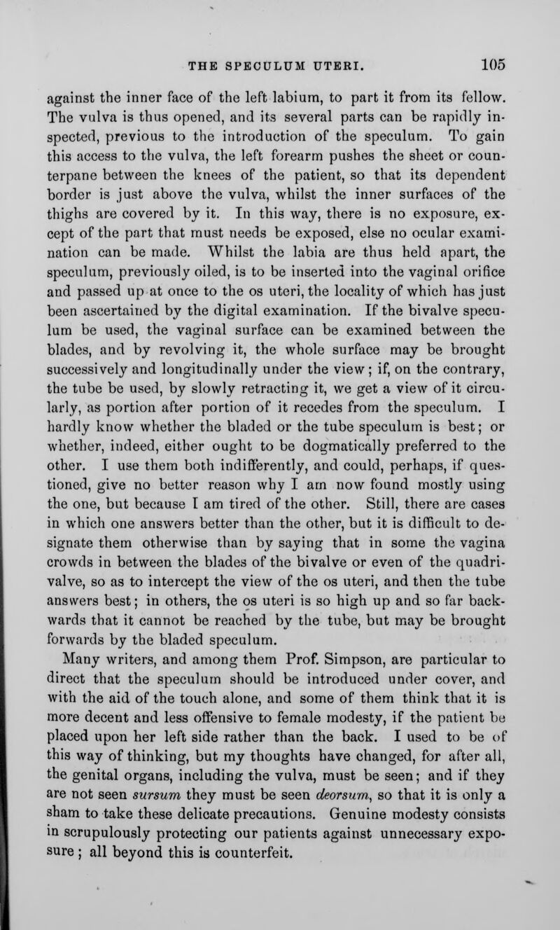 against the inner face of the left labium, to part it from its fellow. The vulva is thus opened, and its several parts can be rapidly in- spected, previous to the introduction of the speculum. To gain this access to the vulva, the left forearm pushes the sheet or coun- terpane between the knees of the patient, so that its dependent border is just above the vulva, whilst the inner surfaces of the thighs are covered by it. In this way, there is no exposure, ex- cept of the part that must needs be exposed, else no ocular exami- nation can be made. Whilst the labia are thus held apart, the speculum, previously oiled, is to be inserted into the vaginal orifice and passed up at once to the os uteri, the locality of which has just been ascertained by the digital examination. If the bivalve specu- lum be used, the vaginal surface can be examined between the blades, and by revolving it, the whole surface may be brought successively and longitudinally under the view; if, on the contrary, the tube be used, by slowly retracting it, we get a view of it circu- larly, as portion after portion of it recedes from the speculum. I hardly know whether the bladed or the tube speculum is best; or whether, indeed, either ought to be dogmatically preferred to the other. I use them both indifferently, and could, perhaps, if ques- tioned, give no better reason why I am now found mostly using the one, but because I am tired of the other. Still, there are cases in which one answers better than the other, but it is difficult to de- signate them otherwise than by saying that in some the vagina crowds in between the blades of the bivalve or even of the quadri- valve, so as to intercept the view of the os uteri, and then the tube answers best; in others, the os uteri is so high up and so far back- wards that it cannot be reached by the tube, but may be brought forwards by the bladed speculum. Many writers, and among them Prof. Simpson, are particular to direct that the speculum should be introduced under cover, and with the aid of the touch alone, and some of them think that it is more decent and less offensive to female modesty, if the patient be placed upon her left side rather than the back. I used to be of this way of thinking, but my thoughts have changed, for after all, the genital organs, including the vulva, must be seen; and if they are not seen sursum they must be seen deorsum, so that it is only a sham to take these delicate precautions. Genuine modesty consists in scrupulously protecting our patients against unnecessary expo- sure ; all beyond this is counterfeit.