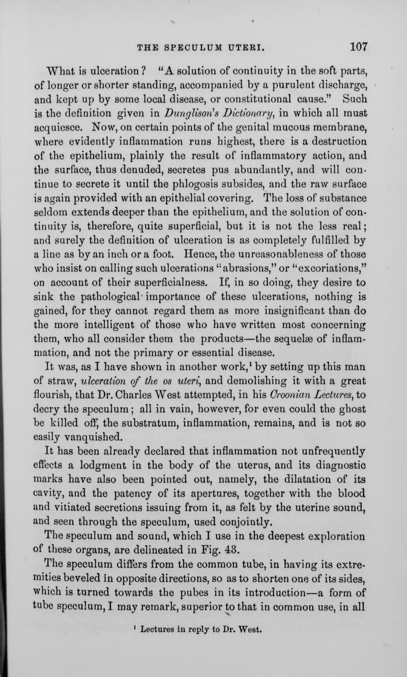 What is ulceration ? A solution of continuity in the soft parts, of longer or shorter standing, accompanied by a purulent discharge, and kept up by some local disease, or constitutional cause. Such is the definition given in Dunglisori's Dictionary, in which all must acquiesce. Now, on certain points of the genital mucous membrane, where evidently inflammation runs highest, there is a destruction of the epithelium, plainly the result of inflammatory action, and the surface, thus denuded, secretes pus abundantly, and will con- tinue to secrete it until the phlogosis subsides, and the raw surface is again provided with an epithelial covering. The loss of substance seldom extends deeper than the epithelium, and the solution of con- tinuity is, therefore, quite superficial, but it is not the less real; and surely the definition of ulceration is as completely fulfilled by a line as by an inch or a foot. Hence, the unreasonableness of those who insist on calling such ulcerations abrasions, or excoriations, on account of their superficialness. If, in so doing, they desire to sink the pathological importance of these ulcerations, nothing is gained, for they cannot regard them as more insignificant than do the more intelligent of those who have written most concerning them, who all consider them the products—the sequelas of inflam- mation, and not the primary or essential disease. It was, as I have shown in another work,1 by setting up this man of straw, ulceration of the os uteri, and demolishing it with a great flourish, that Dr. Charles West attempted, in his Groonian Lectures, to decry the speculum; all in vain, however, for even could the ghost be killed off, the substratum, inflammation, remains, and is not so easily vanquished. It has been already declared that inflammation not unfrequently effects a lodgment in the body of the uterus, and its diagnostic marks have also been pointed out, namely, the dilatation of its cavity, and the patency of its apertures, together with the blood and vitiated secretions issuing from it, as felt by the uterine sound, and seen through the speculum, used conjointly. The speculum and sound, which I use in the deepest exploration of these organs, are delineated in Fig. 43. The speculum differs from the common tube, in having its extre- mities beveled in opposite directions, so as to shorten one of its sides, which is turned towards the pubes in its introduction—a form of tube speculum, I may remark, superior to that in common use, in all 1 Lectures in reply to Dr. West.