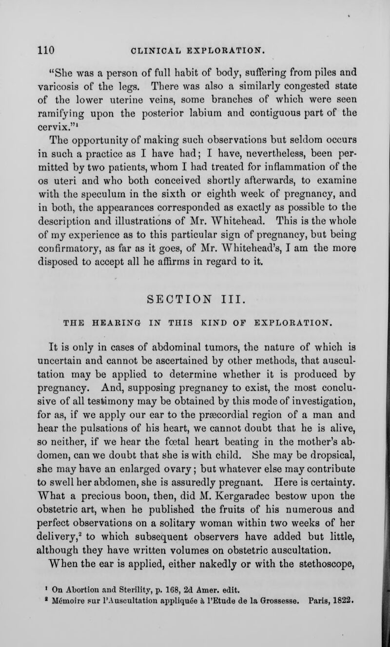 She was a person of full habit of body, suffering from piles and varicosis of the legs. There was also a similarly congested state of the lower uterine veins, some branches of which were seen ramifying upon the posterior labium and contiguous part of the cervix.1 The opportunity of making such observations but seldom occurs in such a practice as I have had; I have, nevertheless, been per- mitted by two patients, whom I had treated for inflammation of the os uteri and who both conceived shortly afterwards, to examine with the speculum in the sixth or eighth week of pregnancy, and in both, the appearances corresponded as exactly as possible to the description and illustrations of Mr. Whitehead. This is the whole of my experience as to this particular sign of pregnancy, but being confirmatory, as far as it goes, of Mr. Whitehead's, I am the more disposed to accept all he affirms in regard to it. SECTION III. THE HEARING IN THIS KIND OF EXPLORATION. It is only in cases of abdominal tumors, the nature of which is uncertain and cannot be ascertained by other methods, that auscul- tation may be applied to determine whether it is produced by pregnancy. And, supposing pregnancy to exist, the most conclu- sive of all testimony may be obtained by this mode of investigation, for as, if we apply our ear to the precordial region of a man and hear the pulsations of his heart, we cannot doubt that he is alive, so neither, if we hear the foetal heart beating in the mother's ab- domen, can we doubt that she is with child. She may be dropsical, she may have an enlarged ovary; but whatever else may contribute to swell her abdomen, she is assuredly pregnant. Here is certainty. What a precious boon, then, did M. Kergaradec bestow upon the obstetric art, when he published the fruits of his numerous and perfect observations on a solitary woman within two weeks of her delivery,2 to which subsequent observers have added but little, although they have written volumes on obstetric auscultation. When the ear is applied, either nakedly or with the stethoscope, 1 On Abortion and Sterility, p. 1G8, 2d Amer. edit. 8 Memoire sur 1'Auscultation appliquee a PEtude de la Grossesse. Paris, 1822.