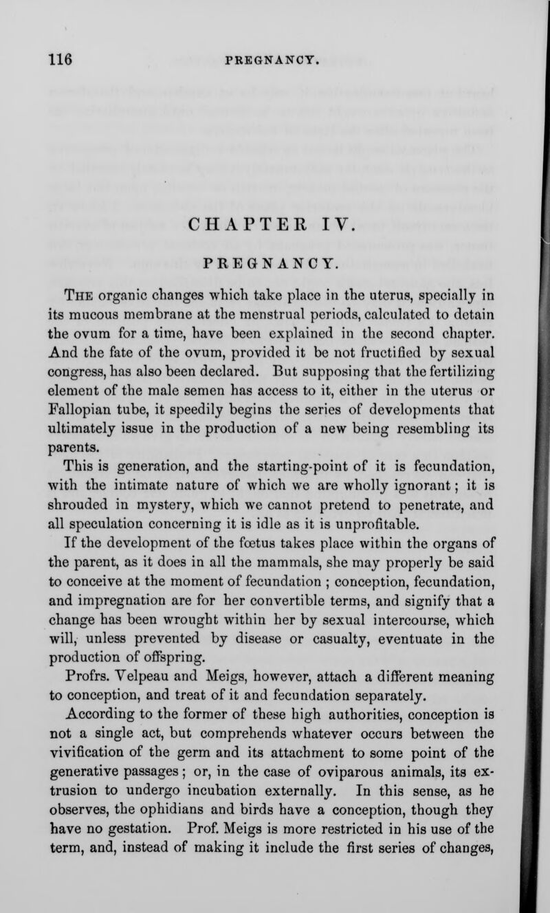 CHAPTER IV. PREGNANCY. The organic changes which take place in the uterus, specially in its mucous membrane at the menstrual periods, calculated to detain the ovum for a time, have been explained in the second chapter. And the fate of the ovum, provided it be not fructified by sexual congress, has also been declared. But supposing that the fertilizing element of the male semen has access to it, either in the uterus or Fallopian tube, it speedily begins the series of developments that ultimately issue in the production of a new being resembling its parents. This is generation, and the starting-point of it is fecundation, with the intimate nature of which we are wholly ignorant; it is shrouded in mystery, which we cannot pretend to penetrate, and all speculation concerning it is idle as it is unprofitable. If the development of the foetus takes place within the organs of the parent, as it does in all the mammals, she may properly be said to conceive at the moment of fecundation ; conception, fecundation, and impregnation are for her convertible terms, and signify that a change has been wrought within her by sexual intercourse, which will, unless prevented by disease or casualty, eventuate in the production of offspring. Profrs. Velpeau and Meigs, however, attach a different meaning to conception, and treat of it and fecundation separately. According to the former of these high authorities, conception is not a single act, but comprehends whatever occurs between the vivification of the germ and its attachment to some point of the generative passages; or, in the case of oviparous animals, its ex- trusion to undergo incubation externally. In this sense, as he observes, the ophidians and birds have a conception, though they have no gestation. Prof. Meigs is more restricted in his use of the term, and, instead of making it include the first series of changes,