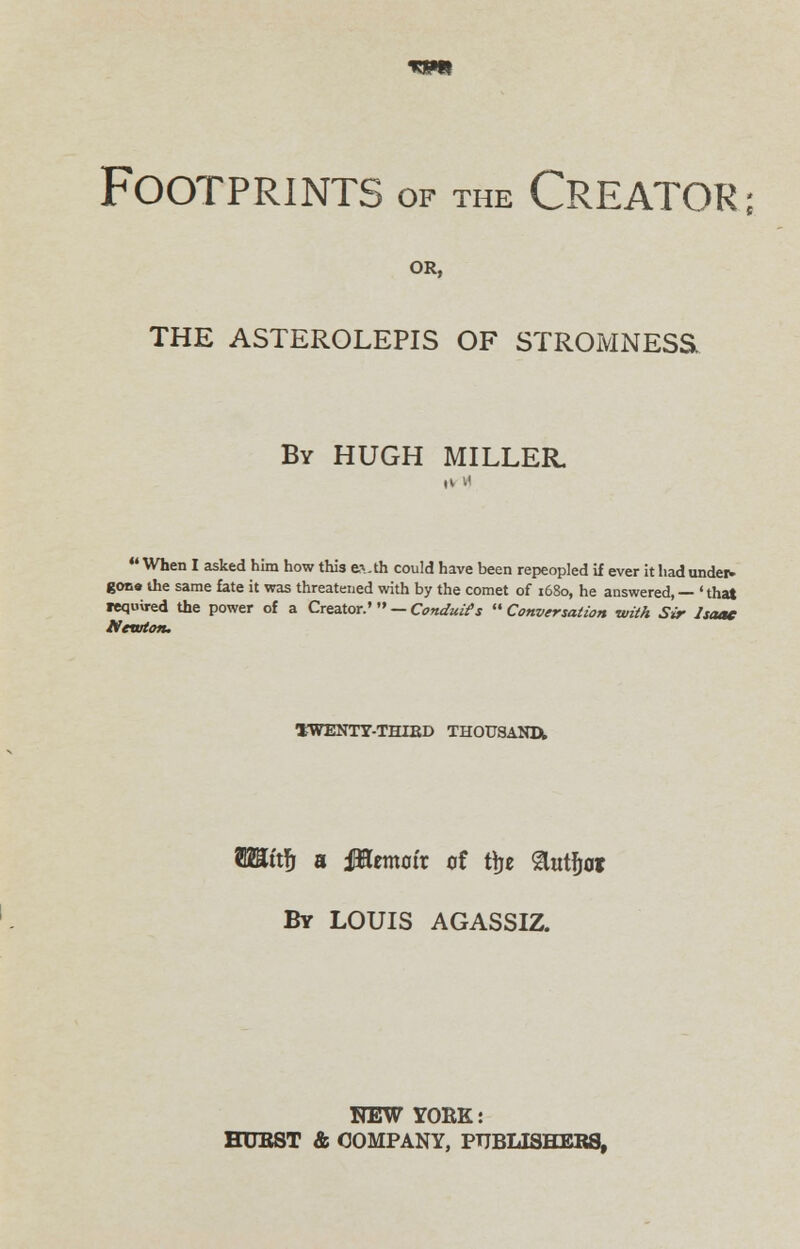 Footprints of the Creator; OR, THE ASTEROLEPIS OF STROMNESS By HUGH MILLER.  When I asked him how this cvth could have been repeopled if ever it had under- gona the same fate it was threatened with by the comet of x68o, he answered, — ' that required the power of a Creator.' — Conduits  Conversation with Sir Isaac Newton. ^WENTY-THIED THOUSAND^ TOtfj a iTOematr of fye %xi\vt By LOUIS AGASSIZ. FEW YOEK: HUBST & COMPANY, PUBLISHERS,