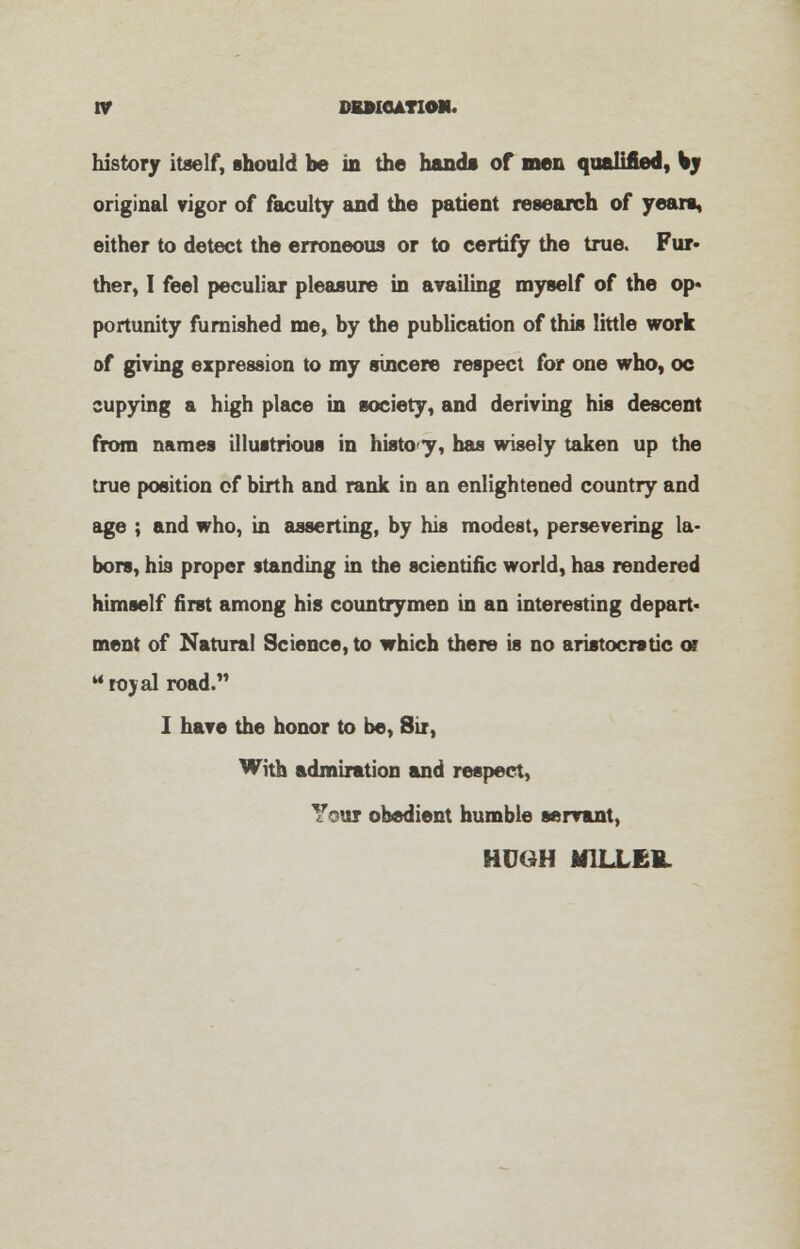 history itself, should be in the hand* of men qualified, ky original vigor of faculty and the patient research of years, either to detect the erroneous or to certify the true. Fur- ther, I feel peculiar pleasure in availing myself of the op* portunity furnished me, by the publication of this little work of giving expression to my sincere respect for one who. oc cupying a high place in society, and deriving his descent from names illustrious in histo y, has wisely taken up the true position of birth and rank in an enlightened country and age ; and who, in asserting, by his modest, persevering la- bors, his proper standing in the scientific world, has rendered himself first among his countrymen in an interesting depart* ment of Natural Science, to which there is no aristocratic or royal road. I have the honor to be, Sir, With admiration and respect, Your obedient humble servant, HUGH M1LLE1L