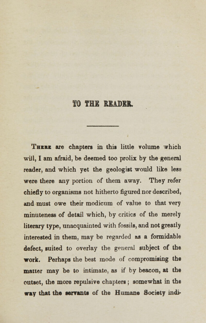 THE READER. Thc&k are chapters in this little volume which will, I am afraid, be deemed too prolix by the general reader, and which yet the geologist would like less were there any portion of them away. They refer chiefly to organisms not hitherto figured nor described, and must owe their modicum of value to that very minuteness of detail which, by critics of the merely literary type, unacquainted with fossils, and not greatly interested in them, may be regarded as a formidable defect, suited to overlay the general subject of the work. Perhaps the best mode of compromising the matter may be to intimate, as if by beacon, at the outset, the more repulsive chapters; somewhat in the way that the servants of the Humane Society indi-