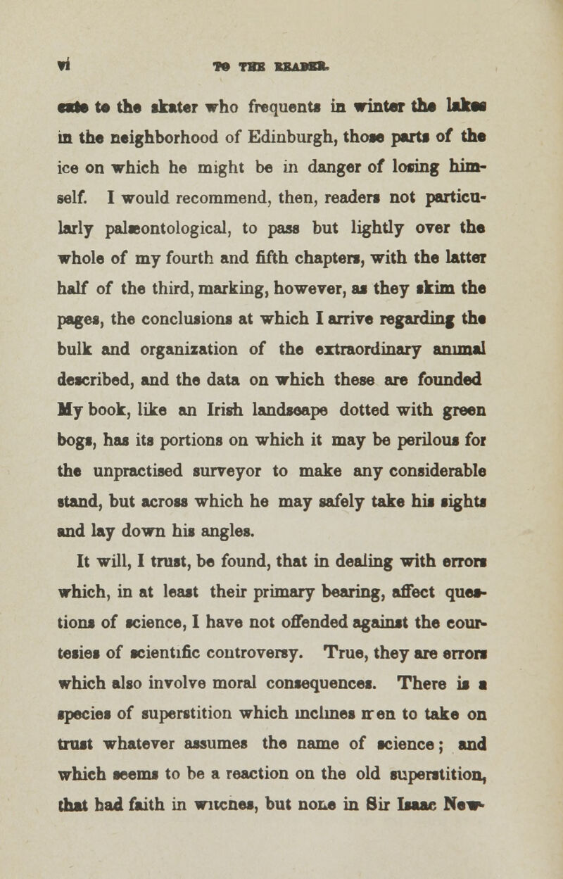 TO THB RBABBJU to the skater who frequents in winter the lakes in the neighborhood of Edinburgh, those parts of the ice on which he might be in danger of losing him- self. I would recommend, then, readers not particu- larly palseontological, to pass but lightly oyer the whole of my fourth and fifth chapters, with the latter half of the third, marking, however, as they skim the pages, the conclusions at which I arrive regarding the bulk and organization of the extraordinary animal described, and the data on which these are founded My book, like an Irish landscape dotted with green bogs, has its portions on which it may be perilous for the unpractised surveyor to make any considerable stand, but across which he may safely take his sights and lay down his angles. It will, I trust, be found, that in dealing with errors which, in at least their primary bearing, affect ques- tions of science, I have not offended against the cour- tesies of scientific controversy. True, they are errors which also involve moral consequences. There is a species of superstition which mclmes rren to take on trust whatever assumes the name of science; and which seems to be a reaction on the old superstition, that had faith in wucnea, but none in Sir Isaac New-