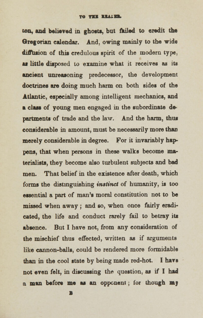 to m uuxn. ten, and believed in ghosts, but failed to credit the Gregorian calendar. And, owing mainly to the wide diffusion of this credulous spirit of the modern type, as little disposed to examine what it receives as its ancient unreasoning predecessor, the development doctrines are doing much harm on both sides of the Atlantic, especially among intelligent mechanics, and a class of young men engaged in the subordinate de- partments of trade and the law. And the harm, thus considerable in amount, must be necessarily more than merely considerable in degree. For it invariably hap- pens, that when persons in these walks become ma- terialists, they become also turbulent subjects and bad men. That belief in the existence after death, which forms the distinguishing instinct of humanity, is too essential a part of man's moral constitution not to be missed when away ; and so, when once fairly eradi- cated, the life and conduct rarely fail to betray its absence. But I have not, from any consideration of the mischief thus effected, written as if arguments like cannon-balls, could be rendered more formidable man in the cool state by being made red-hot. I havs not even felt, in discussing the question, as if I had a man before me as an opponent, for though m j B