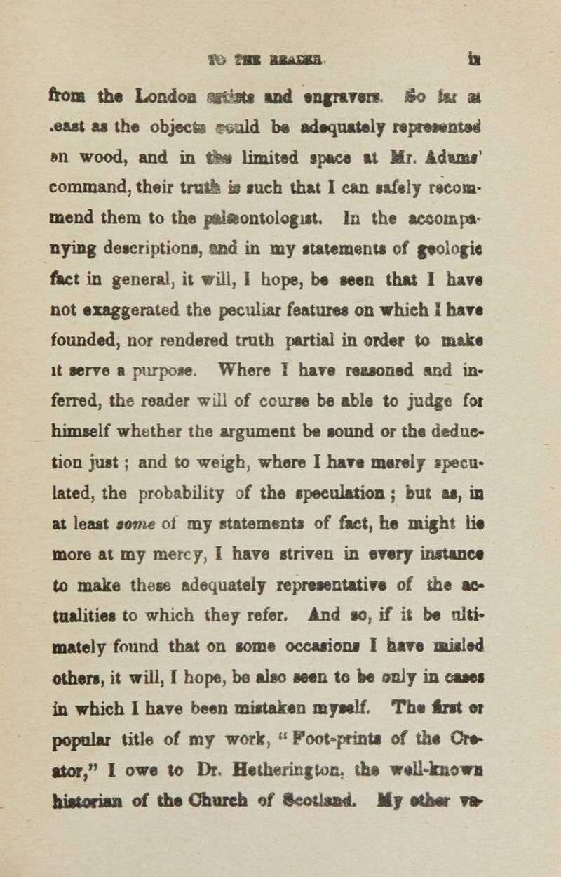 to m iJKssa. ii from the London astgoti tnd engravers. £o fcr at .east as the objects seald be adequately represented »n wood, and in tfes limited space at Mr. Adams' command, their trail* is such that I can safely recom- mend them to the paleontologist. In the accompa- nying descriptions, and in my statements of geologic met in general, it will, I hope, be seen that I have not exaggerated the peculiar features on which I hare founded, nor rendered truth partial in order to make it serve a purpose. Where I hare reasoned and in- ferred, the reader will of course be able to judge fox himself whether the argument be sound or the deduc- tion just; and to weigh, where I hare merely specu- lated, the probability of the speculation; but as, in at least some of my statements of fact, he might lie more at my mercy, I have striven in every instance to make these adequately representative of the ac- tualities to which they refer. And so, if it be ulti- mately found that on some occasions I have misled others, it will, I hope, be also seen to be only in oases in which I have been mistaken myself. The irst et popular title of my work,  Foot-prints of the Cre- ator, I owe to Dr, Hetherington. the well-known hiitftr™* of the Church of Scotland. My ether va-