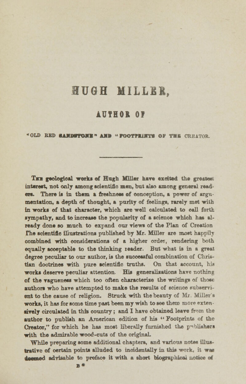 HUGH MILLER, AUTHOR 0? old bss OAjiiMrrojri am» roamnm or thb creator. Tm geological work* of Hugh Miller have excited the greater* interest, not only among scientific men, but also among general read- en. There is in them a freshness of conception, a power of argu- mentation, a depth of thought, a purity of feelings, rarely met with in works of that character, which are well calculated to ©all forth sympathy, and to increase the popularity of a science which has al- ready done so much to expand our Tiews of the Flan of Creation rhe scientific illustrations published by Mr. Miller are most happily combined with considerations of a higher order, rendering both equally acceptable to the thinking leader. But what is in a great degree peculiar to our author, is the successful combination of Chris- tian doctrines with pure scientific truths. On that account, hi* works deserve peculiar attention. His generalisations hare nothing of the vagueness which too often characterise the writings of those authors who hare attempted to make the results of science eubservi- ent to the eause of religion. Struck with the beauty of Mr. Miller's works, it has for some time past been my wish to see thero more exten- sively circulated in this country; and I hare obtained leave from the author to publish an American edition of his '• Footprints of the Creator, for which he has most liberally furnished the publishers with the admirable wood-cuts of the original While preparing some additional chapters, and various notes illus- trative of certain points alluded to incidentally in this work, it was limine rt advisable to preface it with a short biographical notice of B*