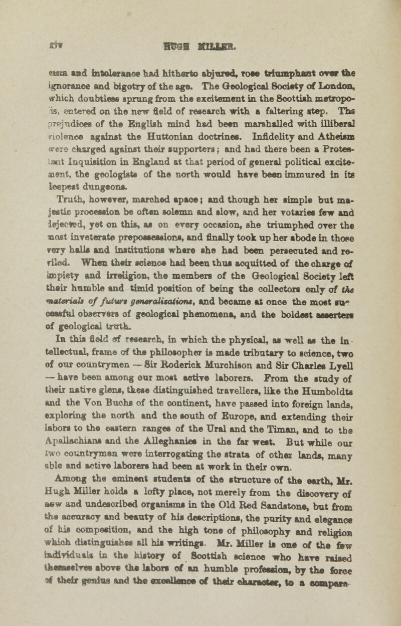 ** mraa mum. ewua sad intolerance had hitharto abjured, tom triumphant over the ignorance and bigotry of the ago. The Geological Society of London, which doubtless sprung from the excitement in the Scottish metropo- is, entered on the new field of research with a faltering step. Tbs prejudices of the English mind had been marshalled with illiberal riolenee against the Huttonian doctrines. Infidelity and Atheism were charged against their supporters; and had there been a Protes- tant Inquisition in England at that period of general political excite- cuent, the geologists of the north would hare been immured in its leepest dungeons. Truth, however, marched apace; and though her simple but ma- jestic procession be often solemn and slow, and her votaries few and iejected, yet on this, as on every occasion, she triumphed oyer the nost inveterate prepossessions, and finally took up her abode in those rery halls and Institutions where she had been persecuted and re- riled. When their science had been thus acquitted of the charge of impiety and irrsiigion, the members of the Geological Society left their humble and timid position of being the collectors only of the nuiUrialt of fuiwi fftntraiitaiions, and became at once the most so* cesaful observers of geological phenomena, and the boldest aseertere of geological truth. In this field of research, in which the physical, as well as the in tellectuaL frame of the philosopher is made tributary to science, two of our countrymen — Sir Roderick Murchison and Sir Charles Lyell — have been among our most active laborers. From the study of their native glens, these distinguished travellers, like the Humboldts and the Von Buchs of the continent, have passed into foreign lands, exploring the north and the south of Europe, and extending their labors to the eastern ranges of the Ural and the Timan, and to the Apailachiana and the Alleghanies in the far west. But while our two countrymen were interrogating the strata of other lands, many able and active laborers had been at work in their own. Among the eminent students of the structure of the earth, Mr. Hugh Miller holds a lofty place, not merely from the discovery of aew and undesoribed organisms in the Old Red Sandstone, but from the accuracy and beauty of his descriptions, the purity and elegance of his composition, and the high tone of philosophy and religion which distinguishes all his writings. Mr. Miller is one of the few individuals in the history of Scottish science who have raised themselves above the labors of an humble profession, by the force tf their genius and the excellence of their character, to a compare