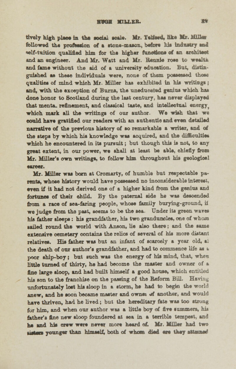 HVGff nuiB. » tiveiy high plaee in the social scale. Mr. Talked, fik« Mr. Mill* followed th« profession of a stone-maacii, before his industry and self-tuition qualified him for the hifher funotfcons of an architect and an engineer. And Mr. Watt and Mr. Bftnnie rose to wealta and fame without the aid of a university education. But, diatin guished aa theae individuals were, none of them poaaeeaed those qualities of mind which Mr. Miller haa exhibited in hia writings; and, with the exception of Burns, the uneducs&ed geniua which haa done honor to Scotland during the laat century, haa never displayed that menta_ refinement, and claaaical taste, and intellectual energy, which mark all the writinga of our author. We wiah that we could hare gratified our readers with an authentle and even detailed narratiTe of the prerioua hiatory of ao remarkable a writer, and of the atepa by which hia knowledge waa acquired, and the difficulties which he encountered in ita pursuit; but though this is not, to any great extent, in our power, we shall at least be able, chiefly from Mr. Miller's own writinga, to follow him throughout his geologioel earner. Mr. Millar waa born at Cromarty, of humble but respectable pa- rents, whose history would hare possessed no inconsiderable interest, even if it had not derived one of a higher kind from the genius and fortunes of their child. By the paternal side he was deaoended from a race of sea-faring people, whose family burying-ground, if we judge from the past, seems to be the sea. Under ita green wares his father sleeps: his grandfather, his two grandunelee, one of whom sailed round the world with Anson, lie also there; and the same extensive cemetery contains the relics of several of his more distant relatives. Hia father waa but an infant of scarcely a year old, a! the death of our author's grandfather, and had to commence life as t. poor ship-boy} but such was the energy of hia mind, that, whe« little turned of thirty, he had become the master and owner of a fine large sloop, and had built himself a good house, which entitled his son to the franchise on the passing of the Beform Bill. Having unfortunately lost his sloop in a storm, he had to begin the world anew, and he soon became master and ownm «*f another, and would hare thriven, had he lived; but the hereditary fate was too strong for him, and when our author waa a little boy of fire summers, hie father's fine new sloop foundered at sea in a terrible tempest, and ha and his crew were nerer more heard of. Mr. Miller had two [listen younger than himself, both of whosn died an they attained