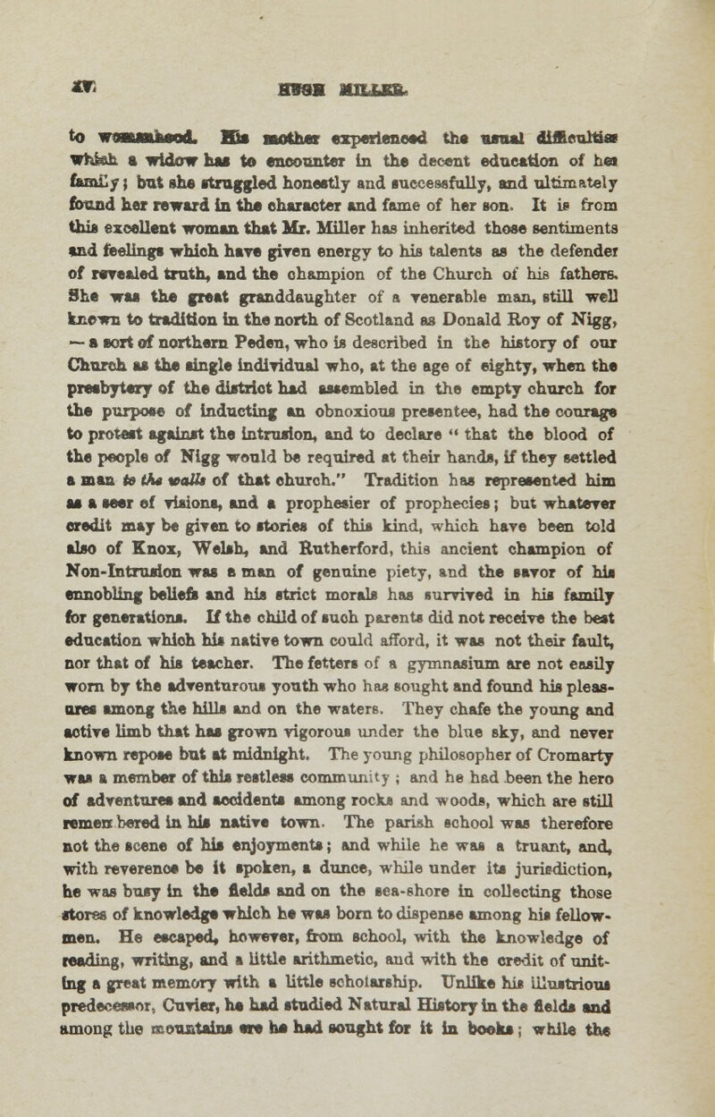 JOT H98H MSLLSSl to wswftMod. Hi* mother experienced the usual diftcultiai whisk a widow hat to encounter in the decent education of heat fcm&y; but she struggled honestly and successfully, and ultimately found her reward in the character and fame of her son. It is from this excellent woman that Mr. Miller has inherited those sentiments and reelings which hare given energy to his talents as the defender of revealed truth, and the champion of the Church of his fathers. She was the great granddaughter of a venerable man, still well known to tradition in the north of Scotland as Donald Roy of Nigg, — a aort of northern Peden, who is described in the history of our Church as the single individual who, at the age of eighty, when the presbytery of the district had assembled in the empty church for the purpose of inducting an obnoxious presentee, had the courage to protest against the intrusion, and to declare  that the blood of the people of Nigg would be required at their hands, if they settled a man to iha watt of that church. Tradition has represented him ae a seer ef visions, and a prophesier of prophecies; but whatever credit may be given to stories of this kind, which have been told also of Knox, Welsh, and Rutherford, this ancient champion of Non-Intrusion was e man of genuine piety, and the savor of his ennobling beliefs and his strict morals has survived in his family for generations. If the child of such parents did not receive the best education which his native town could afford, it was not their fault, nor that of his teacher. The fetters of a gymnasium are not easily worn by the adventurous youth who has sought and found his pleas- ores among the bills and on the waters. They chafe the young and active limb that has grown vigorous under the blue sky, and never known repose but at midnight. The young philosopher of Cromarty was a member of this restless community j and he had been the hero of adventures and accidents among rocks and woods, which are still remen bered in his native town. The parish school was therefore not the scene of his enjoyments; and while he was a truant, and, with reverence be it spoken, a dunce, while under its jurisdiction, he was busy in the fields and on the sea-shore in collecting those •tores of knowledge which he was born to dispense among his fellow- men. He escaped, however, from school, with the knowledge of reading, writing, and a little arithmetic, and with the credit of unit- ing a great memory with a little scholarship. Unlike his illustrious predecessor, Cuvier, he had studied Natural History in the fields and among the mountains ere ho had sought for it in books; while the