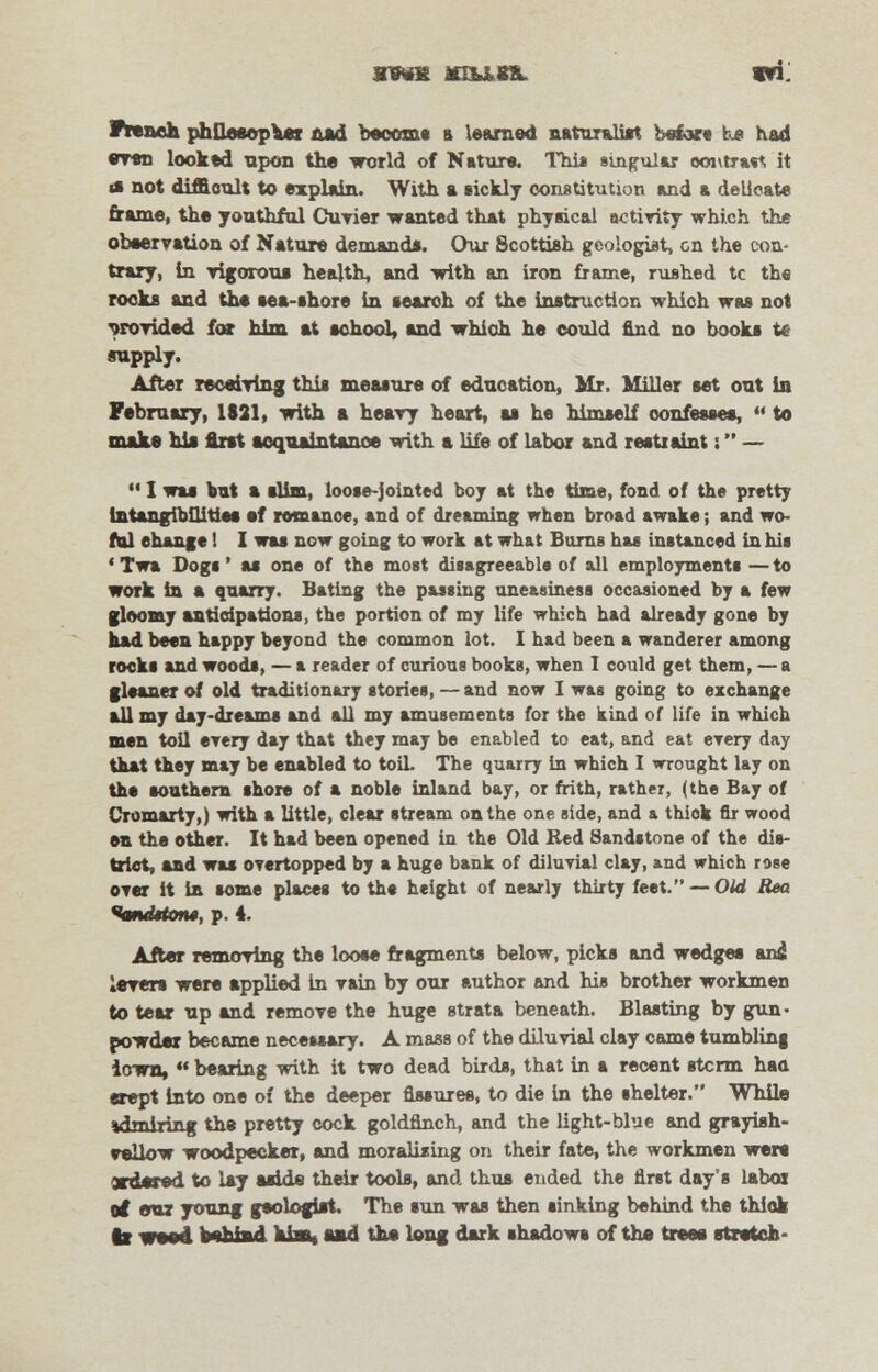 French philosopher nad become it learned naturalist before he had even looked upon the world of Nature. Thi* singular ooutrast it a not difficult to explain. With a sickly constitution and a delicate frame, the youthful Cuvier wanted that phyaical activity which the observation of Nature demand*. Our Scottish geologist, en the con- trary, in vigorous health, and with an iron frame, rushed tc the rooks and the aea-ahore in search of the instruction which was not provided for him at school, and which he could find no books it supply. After receiving this measure of education, Mr. Miller set out in February, 1821, with a heavy heart, as he himself confesses,  to make hi* first acquaintance with a life of labor and restraint: —  I was but a slim, loose-jointed boy at the time, fond of the pretty intangibilities sf romance, and of dreaming when broad awake; and wo- fttl ehange 1 I was now going to work at what Burns has instanced in his ' Twa Dogs' as one of the most disagreeable of all employments — to work in a quarry. Bating the passing uneasiness occasioned by a few gloomy anticipations, the portion of my life which had already gone by had been happy beyond the common lot. I had been a wanderer among roeks and woods, — a reader of curious books, when I could get them, — a gleaner of old traditionary stories, — and now I was going to exchange all my day-dreams and all my amusements for the kind of life in which men toil every day that they may be enabled to eat, and eat every day that they may be enabled to toil. The quarry in which I wrought lay on the southern shore of a noble inland bay, or frith, rather, (the Bay of Cromarty,) with a little, clear stream on the one side, and a thick fir wood en the other. It had been opened in the Old Bed Sandstone of the dis- trict, and was overtopped by a huge bank of diluvial clay, and which rose over it In some places to the height of nearly thirty feet. — Old Rea ^tmdttotu, p. 4. After removing the loose fragments below, picks and wedges an£ lever* were spplied in vain by our author and his brother workmen to tear up and remove the huge strata beneath. Blasting by gun- powder became necessary. A mass of the diluvial clay came tumbling iown,  bearing with it two dead birds, that in a recent stcrm haa crept into one of the deeper fissures, to die in the shelter. While ^miring the pretty cock goldfinch, and the light-blue and grayish- veilow woodpecker, and moralising on their fate, the workmen were ordered to lay aside their tools, and thus ended the first day's labor of our young geologist. The sun was then sinking behind the thick It wood behind aim, sad the long dark shadow* of the trees stretch-