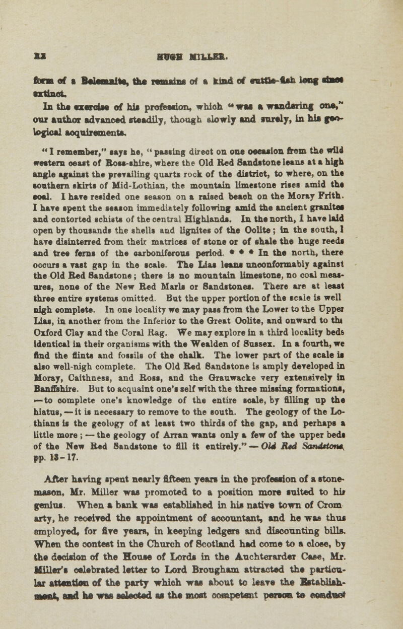 u wmm millhl fcrm of * Belemaiftft, the remains of a kind of eutOe-tfth long ehao* extinct. In the exercise of his profession, which til ft wandering on*, our ftathor advanced steadily, though slowly ftnd surely, in his geo- logics! acquirements.  I remember, says he,  passing direct on one oeession frem the wild western oesst of Boss-shire, where the Old Red Sandstone leans st s high angle against the prevailing quarts rock of the district, to where, on the southern skirts of Mid-Lothian, the mountain limestone rises amid ths eoal. I hare resided one season on a raised beach on the Moray Frith. I have spent the season immediately following amid the ancient granite* and contorted schists of the central Highlands. In the north, I hare laid open by thousands the shells and lignites of the Oolite; in the south, 1 hare disinterred from their matrices of stone or of shale the huge reeds and tree ferns of the carboniferous period * * * In the north, there occurs a rast gap in the scale. The Lias loans nneonformably against the Old Bed Sandstone; there is no mountain limestone, no coal meas- ures, none of the New Bed Marls or Sandstones. There are at least three entire systems omitted. But the upper portion of the scale is well nigh complete. In one locality we mar pass from the Lower to the Upper Lias, in another from the Inferior to the Oreat Oolite, and onward to tht Oxford Clay and the Coral Rag. We may explore in a third locality beds identical in their organisms with the Wealden of Sussex. In a fourth, we find the flints and fossils of the chalk. The lower part of the scale is also well-nigh complete. The Old Bed Sandstone is amply developed in Moray, Caithness, and Ross, and the Grauwacke very extensively in Banffshire. But to acquaint one's self with the three missing formations, — to complete one's knowledge of the entire scale, by filling up the hiatus, — it is necessary to remove to the south. The geology of the Lo- thians is the geology of at least two thirds of the gap, and perhaps a little more ; — the geology of Arran wants only a few of the upper beds of the New Bed 8sndston* to fill it entirely. — Old E*d Sandrton* pp. 18-17. After having spent nearly fifteen years in the profession of a stone- mason. Mr. Miller was promoted to a position more raited to hit genius. When ft bank was established in bis native town of Crom arty, he received the appointment of accountant, ftnd he was thus employed* for fire years, in keeping ledgers and discounting bills. When the contest in the Church of Scotland had come to a close, by the decision of the House of Lords in the Auchterarder Case, Mr. Miller's celebrated letter to Lord Brougham attracted the particu- lar attention of the party which was about to leave the Establish- ment, and he was selected as the most competent person te eeaduoi