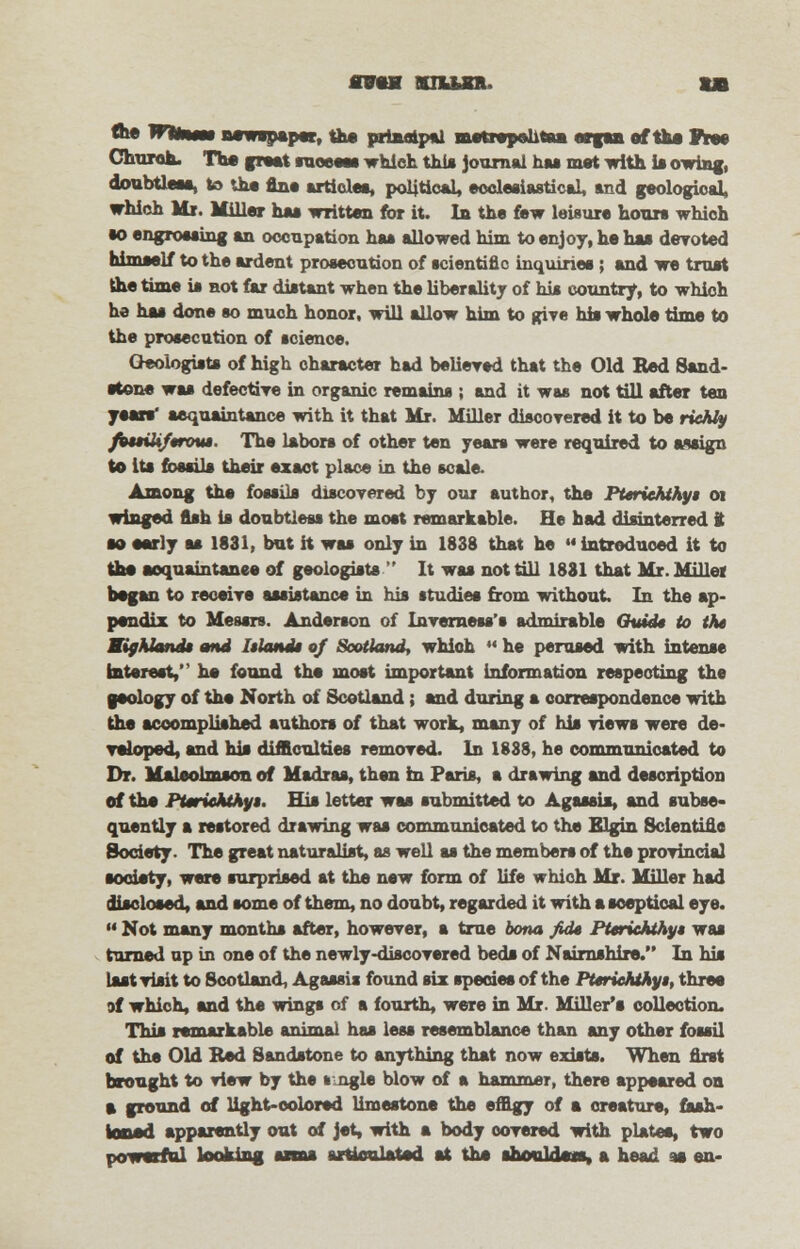 mm nun. ta flw m*m$ newspaper, the principal metrspshtan organ of the free Church. The great lueeeas which this journal bxi met with it owing, doubtless, to the fine articles, political, ecclesiastical, and geological, which Mr. Miller ha* written for it. In the few leisure hours which to engrossing an occupation has allowed him to enjoy, he has devoted himself to the ardent prosecution of scientific inquiries; and we trust the time is not far distant when the liberality of his country, to which he has done so much honor, will allow him to give his whole tinm to the prosecution of science. Oeologists of high character had believed that the Old Bed Sand- stone was defective in organic remains ; and it was not till after ten yean* acquaintance with it that Mr. Miller discovered it to be richly fottiiiftrout The labors of other ten years were required to a*sign to its fossils their exact place in the scale. Among the fossils discovered by our author, the Pteriehthyt 01 winged fish is doubtless the most remarkable. He had disinterred t so early as 1831, but it was only in 1838 that he  introduced it to the acquaintance of geologists  It was not till 1881 that Mr. Millet began to receive assistance in his studies from without In the ap- pendix to Messrs. Anderson of Inverness's admirable Quidt to the Highland* and Islands of Scotland, whioh  he perused with intense interest, he found the most important information respecting the geology of the North of Scotland; and during a correspondence with the accomplished authors of that work, many of his views were de- veloped, and his difficulties removed. In 1888, he communicated to Dr. Maleolmson of Madras, then in Paris, a drawing and description of the Pttriehthyt. His letter was submitted to Agassis, and subse- quently a restored drawing was communicated to the Elgin Scientific Society. The great naturalist, as well as the members of the provincial society, were surprised at the new form of life whioh Mr. Miller had disclosed, and some of them, no doubt, regarded it with a sceptical eye.  Not many months after, however, a true bona fid* Pttriehthyt was turned ap in one of the newly-discovered beds of Nairnshire. In his last visit to Scotland, Agassis found six species of the Pteriehthyt, three of which, and the wings cf a fourth, were in Mr. Miller's collection. This remarkable animal has less resemblance than any other fossil of the Old Red Sandstone to anything that now exists. When first brought to view by the * ngle blow of a hammer, there appeared on a ground of light-colored limestone the effigy of a creature, fash- ioned apparently out of jet, with a body covered with plates, two powerful looking assna articulated at the ahonldoia, a head so en-