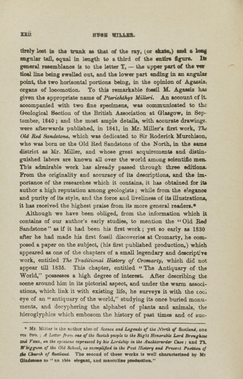 tirerj lost in the trunk as that of the ray, {at skate,) and a long angular tall, equal in length to a third of the entire figure. Ite general reaemblanoa is to the letter T, — the upper part of the tot tical line being awalled out, and the lower part ending in an angular point, the two horizontal portions being, in the opinion of Agassis, organs of locomotion- To this remarkable fossil M. Agassis has given the appropriate name of Pterickthyi MiUeri. An account cf it accompanied with two fine specimens, was communicated to the Geological Section of the British Association at Glasgow, in Sep tember, 1840; and the most ample details, with accurate drawings, were afterwards published, in 1841, in Mr. Miller's first work, The Old Bed Sanditont, which was dedicated to 8ir Roderick Murohison, who was born on the Old Bed Sandstone of the North, in the same district as Mr, Miller, and whose great acquirements and distin- guished labors are known all over the world among scientific men. This admirable work has already passed through three editions. From the originality and accuracy of its descriptions, and the im- portance of the researches which it contains, it has obtained for its author a high reputation among geologists; while from the elegance and purity of its style, and the force and liveliness of its illustrations, it has received the highest praise from its more general readers.* Although we have been obliged, from the information which it contains of our author's early studies, to mention the  Old Bed Sandstone as if it had been his first work; yet so early as 1830 after he had made his first fossil discoveries at Cromarty, he com- posed a paper on the subject, (his first published production,) which appeared as one of the chapters of a small legendary and descriptive work, entitled The Traditional History of Cromarty, which did not appear till 1836. This chapter, entitled The Antiquary of the World, possesses a high degree of interest. After describing the ecene around him in its pictorial aspect, and under the warm associ- ations, which link it with existing life, he surveys it with the coc, eye of an '* antiquary of the world, studying its once buried monu- ments, and decyphering the alphabet of plants and animals, the hieroglyphics which embosom the history of past times and of suc- * Mr. Miller Is the author also of Scenes and Legends of the .Yorth of 8cotUnd, on* vol 8vo, ; A Letter from one of the Scotch people to the Right Honorable Lord Brougham mi r«t, en the opinions expressed by his Lordship in the Auchterurder Ocm ; and T% WUggtsm of the Old School, as exemplified m the Past History and Present Posittim qj the Church tf Scotland Th« second of these work* is well eaarastorlBed by Mi GladatoM as  an ible •iegant, and masculine pnxtwotitm.