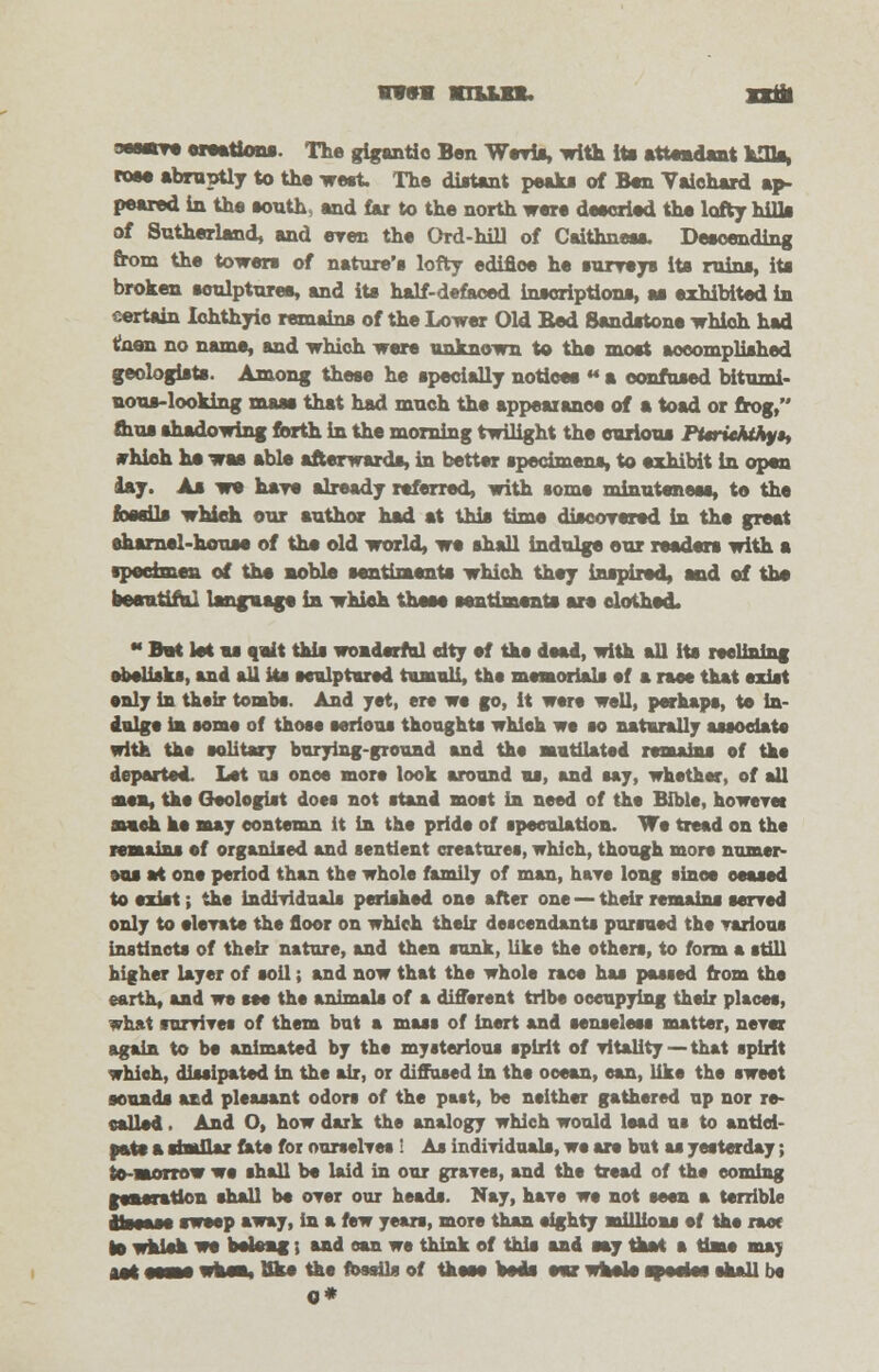 www nun. xxm sesetre creations. The gigantic Ben Wrris, with its attendant kills, rose abruptly to the wert. The distant peaks of Ben Vaichard ap- peared in the south, end far to the north were descried the lofty hilla of Sutherland, and erec the Ord-hill of Caithness. Descending from the towers of nature's lofty edifice he surreys its ruins, its broken soulpturee, and its half-defaced inscriptions, as exhibited in certain Iohthyio remains of the Lower Old Bed Sandstone which had t!aen no name, and which were unknown to the most accomplished geologists. Among these he specially notices a confused bitumi- nous-looking mass that had much the appeaxanee of a toad or frog, mus shadowing forth in the morning twilight the curious Pt«rickthy»t rhieh ha was able afterwards, in better specimens, to exhibit in open lay. As we hare already referred, with some minuteness, to the basils which our author had at this time discorered in the great aharnel-house of the old world, we shall indulge our readers with a specimen of the noble sentiments which they inspired, and of the beautiful language in which these sentiments are clothed. « But let us quit this wonderful city of the dead, with all its reclining obelisks, and all its sculptured tumuli, tho memorials ef a rase that exist only in thoir tombs. And jet, ere we go, it were well, perhaps, to in- dulge in some of those serious thoughts which we so naturally associate with the solitary burying-ground and tho mutilated remains of tho departed. Let us once more look around us, and say, whether, of all aen, the Geologist docs not stand most in need of tho Bible, however much he may contemn it in the pride of speculation. Wo tread on the remains ef organised and sentient creatures, which, though more numer- ous at one period than the whole family of man, hare long since ceased to exist; the Individuals perished one after one — their remains served only to elerate tho floor on which their descendants pursued the various instincts of their nature, and then sunk, like tho others, to form a still higher layer of soil; and now that the whole race has passed from the earth, and wo see tho animals of a different tribe occupying their places, what survives of them but a mass of inert and senseless matter, never again to be animated by tho mysterious spirit of vitality — that spirit which, dissipated in the air, or diffused in tho ocean, can, like the sweet sounds and pleasant odors of the past, be neither gathered up nor re- called . And O, how dark the analogy which would load us to antici- pate a similar fate for ourselves ! As individuals, we are but as yesterday; to-morrow we shall be laid in our graves, and tho tread of the coming gomeratlon shall be over our heads. Nay, have we not seen a terrible jlsisss sweep sway, in a few years, more than eighty millions ef the race |» whisk we belong; and can we think of this and say Oat a time may aet eeene whom, Bke the fossils of these beds ear whale sf seise shall be 0*